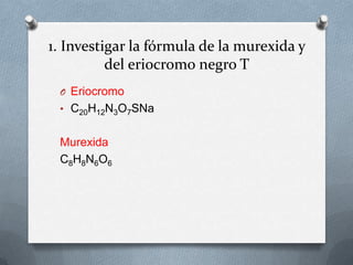 1. Investigar la fórmula de la murexida y
del eriocromo negro T
O Eriocromo
• C20H12N3O7SNa

Murexida
C8H8N6O6

 