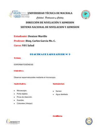 UNIVERSIDAD TÉCNICA DE MACHALA
Calidad, Pertinencia y Calidez
DIRECCIÓN DE NIVELACIÓN Y ADMISION
SISTEMA NACIONAL DE NIVELACION Y ADMISION
Estudiante: Denisse Murillo
Profesor: Bioq. Carlos García Ms. C.
Curso: V01 Salud
PRACTICA DE LABORATORIO N° 9
Tema:

ESPERMATOGÉNESIS

Objetivo:

Observar espermatozoides mediante el microscopio.

Materiales:

Sustancias

Microscopio.

Semen

Porta objetos.

Agua destilada

Pinza de disección.
Guantes.
Cotonetes (Hisopo)

Gráficos:

 