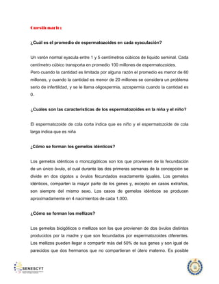 Cuestionario:

¿Cuál es el promedio de espermatozoides en cada eyaculación?

Un varón normal eyacula entre 1 y 5 centímetros cúbicos de líquido seminal. Cada
centímetro cúbico transporta en promedio 100 millones de espermatozoides.
Pero cuando la cantidad es limitada por alguna razón el promedio es menor de 60
millones, y cuando la cantidad es menor de 20 millones se considera un problema
serio de infertilidad, y se le llama oligospermia, azospermia cuando la cantidad es
0.

¿Cuáles son las características de los espermatozoides en la niña y el niño?

El espermatozoide de cola corta indica que es niño y el espermatozoide de cola
larga indica que es niña

¿Cómo se forman los gemelos idénticos?

Los gemelos idénticos o monozigóticos son los que provienen de la fecundación
de un único óvulo, el cual durante las dos primeras semanas de la concepción se
divide en dos cigotos u óvulos fecundados exactamente iguales. Los gemelos
idénticos, comparten la mayor parte de los genes y, excepto en casos extraños,
son siempre del mismo sexo. Los casos de gemelos idénticos se producen
aproximadamente en 4 nacimientos de cada 1.000.

¿Cómo se forman los mellizos?

Los gemelos bicigóticos o mellizos son los que provienen de dos óvulos distintos
producidos por la madre y que son fecundados por espermatozoides diferentes.
Los mellizos pueden llegar a compartir más del 50% de sus genes y son igual de
parecidos que dos hermanos que no compartieran el útero materno. Es posible

 