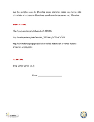 que los gemelos sean de diferentes sexos, diferentes razas, que hayan sido
concebidos en momentos diferentes y que al nacer tengan pesos muy diferentes.

WEBGRAFIA:

http://es.wikipedia.org/wiki/Eyaculaci%C3%B3n

http://es.wikipedia.org/wiki/Gemelos_%28biolog%C3%ADa%29

http://www.nationalgeographic.es/en-el-vientre-materno/en-el-vientre-maternopreguntas-y-respuestas

AUTORIA:

Bioq. Carlos García Ms. C.

Firma: _______________________

 