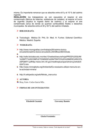 “Todo es veneno, Nada es veneno, Todo depende de la dosis“ Página 8
misma. Es importante remarcar que se absorbe entre el 6 y el 10 % del cadmio
ingerido.
INHALACIÓN: los trabajadores se ven expuestos al respirar el aire
contaminado (fábrica de baterías, soldaduras de metales), al respirar el humo
de cigarrillo (duplica la ingesta diaria de cadmio) y al respirar el aire
contaminado cerca de donde se queman combustibles fósiles o desechos
municipales. Se absorbe entre el 30 y 50 % del cadmio inhalado.
 BIBLIOGRAFÍA
Toxicología Médica Dr. Phil, Dr. Med. H. Funher. Editorial Científico-
Médico. Madrid. España
 WEBGRAFÍA
 http://www.monografias.com/trabajos28/cadmio-toxico-
encubierto/cadmio-toxico-encubierto.shtml#ixzz38imO3JaL
http://ssfe.itorizaba.edu.mx/ntec13/webext/secure/hoja/PROD%20QUIM
%20MTY%20COMPLETO/MSDS%20NITRATO%20%20MERCURICO%
20PQMTY.pdfhttp://www.nlm.nih.gov/medlineplus/spanish/ency/article/0
02473.htm
http://www.miningfacts.org/Ambiente/Es-necesario-utilizar-mercurio-en-
la-actividad-minera/
http://it.wikipedia.org/wiki/Nitrato_mercurico
 AUTORIA
Bioq. Farm. Carlos García MSc.
 FIRMAS DE LOS INTEGRANTES
__________________ __________________
Elizabeth Guzmán Geovanny Ramón
_________________________
Gisela Fernández
 