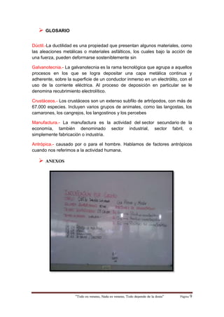 “Todo es veneno, Nada es veneno, Todo depende de la dosis“ Página 9
 GLOSARIO
Dúctil.-La ductilidad es una propiedad que presentan algunos materiales, como
las aleaciones metálicas o materiales asfálticos, los cuales bajo la acción de
una fuerza, pueden deformarse sosteniblemente sin
Galvanotecnia.- La galvanotecnia es la rama tecnológica que agrupa a aquellos
procesos en los que se logra depositar una capa metálica continua y
adherente, sobre la superficie de un conductor inmerso en un electrólito, con el
uso de la corriente eléctrica. Al proceso de deposición en particular se le
denomina recubrimiento electrolítico.
Crustáceos.- Los crustáceos son un extenso subfilo de artrópodos, con más de
67.000 especies. Incluyen varios grupos de animales, como las langostas, los
camarones, los cangrejos, los langostinos y los percebes
Manufactura.- La manufactura es la actividad del sector secundario de la
economía, también denominado sector industrial, sector fabril, o
simplemente fabricación o industria.
Antrópica.- causado por o para el hombre. Hablamos de factores antrópicos
cuando nos referimos a la actividad humana.
 ANEXOS
 