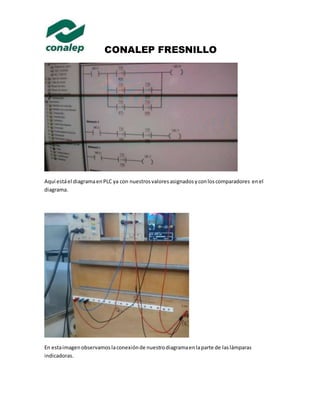 CONALEP FRESNILLO 
Aquí está el diagrama en PLC ya con nuestros valores asignados y con los comparadores en el 
diagrama. 
En esta imagen observamos la conexión de nuestro diagrama en la parte de las lámparas 
indicadoras. 
 