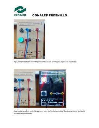 CONALEP FRESNILLO 
Aquí podremos observar las lámparas conectadas al neutro y listas para ser accionadas. 
Aquí podremos observar las lámparas en correcto funcionamiento al dar accionamiento al circuito 
realizado anteriormente. 
