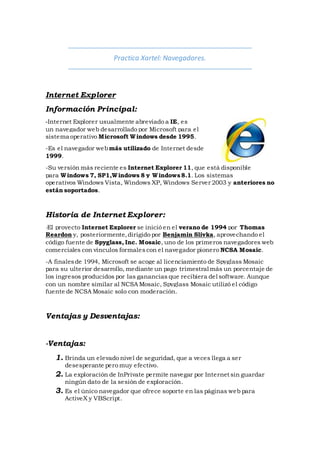 Practica Xartel: Navegadores.
Internet Explorer
Información Principal:
-Internet Explorer usualmente abreviado a IE, es
un navegador web desarrollado por Microsoft para el
sistema operativo Microsoft Windows desde 1995.
-Es el navegador webmás utilizado de Internet desde
1999.
-Su versión más reciente es Internet Explorer 11, que está disponible
para Windows 7, SP1,Windows 8 y Windows8.1. Los sistemas
operativos Windows Vista, Windows XP, Windows Server 2003 y anteriores no
están soportados.
Historia de Internet Explorer:
-El proyecto Internet Explorer se inició en el verano de 1994 por Thomas
Reardon y, posteriormente,dirigido por Benjamin Slivka, aprovechando el
código fuente de Spyglass, Inc. Mosaic, uno de los primeros navegadores web
comerciales con vínculos formalescon el navegador pionero NCSA Mosaic.
-A finalesde 1994, Microsoft se acoge al licenciamiento de Spyglass Mosaic
para su ulterior desarrollo, mediante un pago trimestral más un porcentaje de
los ingresos producidos por las ganancias que recibiera del software. Aunque
con un nombre similar al NCSA Mosaic, Spyglass Mosaic utilizó el código
fuente de NCSA Mosaic solo con moderación.
Ventajas y Desventajas:
-Ventajas:
1. Brinda un elevado nivel de seguridad, que a veces llega a ser
desesperante pero muy efectivo.
2. La exploración de InPrivate permite navegar por Internet sin guardar
ningún dato de la sesión de exploración.
3. Es el único navegador que ofrece soporte en las páginas web para
ActiveX y VBScript.
 