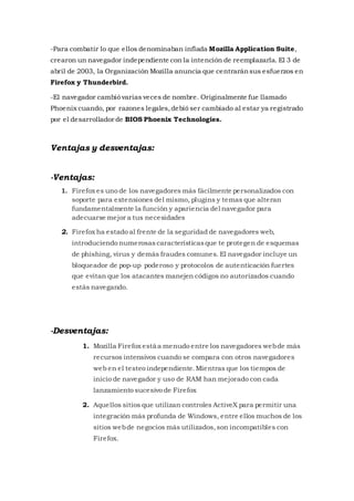 -Para combatir lo que ellos denominaban inflada Mozilla Application Suite,
crearon un navegador independiente con la intención de reemplazarla. El 3 de
abril de 2003, la Organización Mozilla anuncia que centraránsus esfuerzos en
Firefox y Thunderbird.
-El navegador cambió varias veces de nombre. Originalmente fue llamado
Phoenix cuando, por razones legales,debió ser cambiado al estar ya registrado
por el desarrollador de BIOS Phoenix Technologies.
Ventajas y desventajas:
-Ventajas:
1. Firefox es uno de los navegadores más fácilmente personalizados con
soporte para extensiones del mismo, plugins y temas que alteran
fundamentalmente la función y apariencia del navegador para
adecuarse mejor a tus necesidades
2. Firefox ha estado al frente de la seguridad de navegadores web,
introduciendo numerosascaracterísticasque te protegen de esquemas
de phishing, virus y demás fraudes comunes. El navegador incluye un
bloqueador de pop-up poderoso y protocolos de autenticación fuertes
que evitan que los atacantes manejen códigos no autorizados cuando
estás navegando.
-Desventajas:
1. Mozilla Firefox está a menudo entre los navegadores webde más
recursos intensivos cuando se compara con otros navegadores
web en el testeo independiente.Mientras que los tiempos de
inicio de navegador y uso de RAM han mejorado con cada
lanzamiento sucesivo de Firefox
2. Aquellos sitios que utilizan controles ActiveX para permitir una
integración más profunda de Windows, entre ellos muchos de los
sitios webde negocios más utilizados,son incompatibles con
Firefox.
 