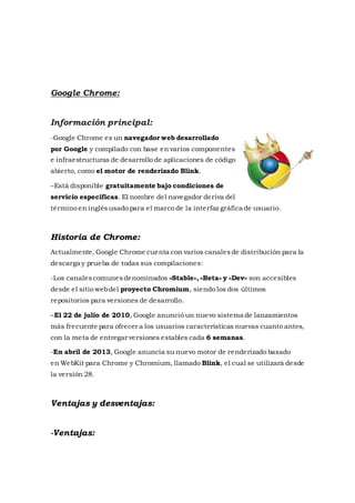 Google Chrome:
Información principal:
-Google Chrome es un navegador web desarrollado
por Google y compilado con base en varios componentes
e infraestructuras de desarrollo de aplicaciones de código
abierto, como el motor de renderizado Blink.
–Está disponible gratuitamente bajo condiciones de
servicio específicas. El nombre del navegador deriva del
término en inglésusado para el marco de la interfaz gráfica de usuario.
Historia de Chrome:
Actualmente, Google Chrome cuenta con varios canalesde distribución para la
descarga y prueba de todas sus compilaciones:
-Los canalescomunesdenominados «Stable», «Beta» y «Dev» son accesibles
desde el sitio webdel proyecto Chromium, siendo los dos últimos
repositorios para versiones de desarrollo.
–El 22 de julio de 2010, Google anunció un nuevo sistema de lanzamientos
más frecuente para ofrecer a los usuarios características nuevas cuanto antes,
con la meta de entregar versiones estables cada 6 semanas.
-En abril de 2013, Google anuncia su nuevo motor de renderizado basado
en WebKit para Chrome y Chromium, llamado Blink, el cual se utilizará desde
la versión 28.
Ventajas y desventajas:
-Ventajas:
 