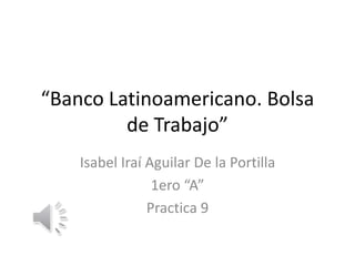 “Banco Latinoamericano. Bolsa
de Trabajo”
Isabel Iraí Aguilar De la Portilla
1ero “A”
Practica 9
 