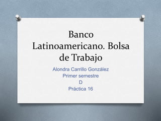 Banco
Latinoamericano. Bolsa
de Trabajo
Alondra Carrillo González
Primer semestre
D
Práctica 16
 