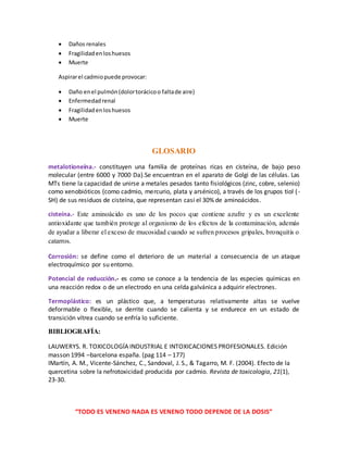 “TODO ES VENENO NADA ES VENENO TODO DEPENDE DE LA DOSIS”
 Daños renales
 Fragilidadenloshuesos
 Muerte
Aspirarel cadmiopuede provocar:
 Daño enel pulmón(dolortorácicoo faltade aire)
 Enfermedadrenal
 Fragilidadenloshuesos
 Muerte
GLOSARIO
metalotioneína.- constituyen una familia de proteínas ricas en cisteína, de bajo peso
molecular (entre 6000 y 7000 Da).Se encuentran en el aparato de Golgi de las células. Las
MTs tiene la capacidad de unirse a metales pesados tanto fisiológicos (zinc, cobre, selenio)
como xenobióticos (como cadmio, mercurio, plata y arsénico), a través de los grupos tiol (-
SH) de sus residuos de cisteína, que representan casi el 30% de aminoácidos.
cisteína.- Este aminoácido es uno de los pocos que contiene azufre y es un excelente
antioxidante que también protege al organismo de los efectos de la contaminación, además
de ayudar a liberar el exceso de mucosidad cuando se sufren procesos gripales, bronquitis o
catarros.
Corrosión: se define como el deterioro de un material a consecuencia de un ataque
electroquímico por su entorno.
Potencial de reducción.- es como se conoce a la tendencia de las especies químicas en
una reacción redox o de un electrodo en una celda galvánica a adquirir electrones.
Termoplástico: es un plástico que, a temperaturas relativamente altas se vuelve
deformable o flexible, se derrite cuando se calienta y se endurece en un estado de
transición vítrea cuando se enfría lo suficiente.
BIBLIOGRAFÍA:
LAUWERYS. R. TOXICOLOGÍA INDUSTRIAL E INTOXICACIONES PROFESIONALES. Edición
masson 1994 –barcelona españa. (pag 114 – 177)
IMartín, A. M., Vicente-Sánchez, C., Sandoval, J. S., & Tagarro, M. F. (2004). Efecto de la
quercetina sobre la nefrotoxicidad producida por cadmio. Revista de toxicologia, 21(1),
23-30.
 