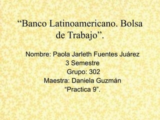 “Banco Latinoamericano. Bolsa
de Trabajo”.
Nombre: Paola Jarleth Fuentes Juárez
3 Semestre
Grupo: 302
Maestra: Daniela Guzmán
“Practica 9”.
 