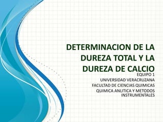 DETERMINACION DE LA
DUREZA TOTAL Y LA
DUREZA DE CALCIO
EQUIPO 1
UNIVERSIDAD VERACRUZANA
FACULTAD DE CIENCIAS QUIMICAS
QUIMICA ANLITICA Y METODOS
INSTRUMENTALES
 
