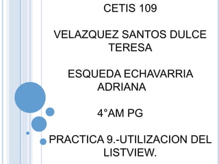 CETIS 109
VELAZQUEZ SANTOS DULCE
TERESA
ESQUEDA ECHAVARRIA
ADRIANA
4°AM PG
PRACTICA 9.-UTILIZACION DEL
LISTVIEW.
 