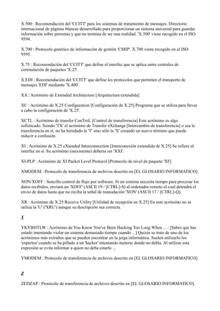 X.500 : Recomendación del 'CCITT' para los sistemas de tratamiento de mensajes. Directorio
internacional de páginas blancas desarrollado para proporcionar un sistema universal para guardar
información sobre personas y que no termina de ser una realidad. 'X.500' viene recogido en el ISO
9594.
X.700 : Protocolo genérico de información de gestión 'CMIP'. X.700 viene recogido en el ISO
9595.
X.75 : Recomendación del 'CCITT' que define el interfaz que se aplica entre centrales de
conmutación de paquetes 'X.25'.
X.EDI : Recomendación del 'CCITT' que define los protocolos que permiten el transporte de
mensajes 'EDI' mediante 'X.400'.
XA : Acrónimo de Extended Architecture [Arquitectura extendida]
XC : Acrónimo de X.25 Configuration [Configuración de X.25] Programa que se utiliza para llevar
a cabo la configuración de 'X.25'.
XCTL : Acrónimo de transfer ConTroL [Control de transferencia] Este acrónimo es algo
sofisticado. Siendo 'TX' el acrónimo de Transfer eXchange [Intercambio de transferencia] o sea la
transferencia en sí, no ha heredado la 'T' sino sólo la 'X' creando un nuevo término que puede
inducir a confusión.
XI : Acrónimo de X.25 eXtended Interconnection [Interconexión extendida de X.25] Se refiere al
interfaz en sí. Su acrónimo (inexistente) debería ser 'XXI'.
XI-PLP : Acrónimo de XI Packet Level Protocol [Protocolo de nivel de paquete 'XI']
XMODEM : Protocolo de transferencia de archivos descrito en [EL GLOSARIO INFORMATICO].
XON/XOFF : Sencillo control de flujo por software. Si un sistema necesita tiempo para procesar los
datos recibidos, enviará un 'XOFF' (ASCII 19 / [CTRL]-S) al ordenador remoto el cual detendrá el
envío de datos hasta que no reciba la señal de reanudación 'XON' (ASCII 17 / [CTRL]-Q).
XR : Acrónimo de X.25 Receive Utility [Utilidad de recepción en X.25] En este acrónimo no se
utiliza la 'U' ('XRU') aunque su descripción sea correcta.
Y
YKYBHTLW : Acrónimo de You Know You've Been Hacking Too Long When ... : [Sabes que has
estado intentando violar un sistema demasiado tiempo cuando ...] Quizás se trate de uno de los
acrónimos más extraños que se pueden encontrar en la jerga informática. Suelen utilizarlo los
'expertos' cuando se ha pillado a un 'hacker' intentando meterse donde no debía. Al utilizar esta
expresión se evita informar a quien no deba estarlo ...
YMODEM : Protocolo de transferencia de archivos descrito en [EL GLOSARIO INFORMATICO].
Z
ZEDZAP : Protocolo de transferencia de archivos descrito en [EL GLOSARIO INFORMATICO].
 