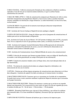 CABLE COAXIAL : Cable de comunicación formado por dos conductores cilíndricos metálicos,
separados el uno del otro por un material aislante dieléctrico, lo que le confiere buenas
características de conexión.
CABLE DE FIBRA óPTICA : Cable de comunicación compuesto por filamentos de vidrio (u otros
materiales transparentes) de pequeñísimo diámetro a través de los cuales se pueden transmitir
enormes cantidades de información a largas distancias. La señal transmitida es un haz de luz láser,
exclusivamente.
CACHé DE DISCO: Una porción de la memoria reservada para almacenar temporalmente
información leída en un disco.
CAD : Acrónimo de Convert Analog to Digital [Convierte analógico a digital]
CADENA DE INICIALIZACIóN : Grupo de órdenes que envía el programa de comunicaciones al
módem para activar una determinada configuración.
CAI : Acrónimo de 'Centro de Acceso Ibertex'. El 'CAI' permite el diálogo entre el 'CSI' y el usuario
final. Si no se especifica la red a la que pertenece dicho centro, se utilizará el acrónimo 'CAV'.
CAIR : Acrónimo de Computer Assisted Information Retrieval [Recuperación de información
asistida por ordenador] Procedimiento de acceso y uso de la información almacenada en un
ordenador remoto desde el ordenador propio.
CAM : Acrónimo de Communications Access Method [Método de acceso a las comunicaciones]
CAMPO: Colección de caracteres que forman un grupo distinto, como un código de' identificación,
un nombre o una fecha generalmente un campo forma parte de una información.
CAMPO: Conjunto de caracteres tratados como un bloque único; área reservada para datos de un
tipo determinado.
CANAL : Vía interna de comunicación de datos en cualquier dispositivo informático o de
interconexión de éste con el exterior.
CAPTURA : Sistema que utilizan algunos programas de comunicaciones para almacenar en el disco
duro (disquette o 'memoria de captura') los datos enviados por el sistema remoto vía módem.
CARACTERES ESPECIALES: Caracteres que no se encuentran en el teclado de la computadora.
Se puede tener acceso a estos caracteres mediante la aplicación Mapa de caracteres que se encuentra
en el grupo Accesorios.
CARACTERES POR SEGUNDO : Número de caracteres u octetos que se envían en un segundo
durante una transmisión. En la mayoría de los casos suele ser igual a los bits por segundo que envía
el módem dividido por 10: 1 bit de inicio + 8 bits de datos + 1 bit de parada.
CARRIER : [Portadora] Señal básica que viaja por la línea telefónica y que utilizan los módems
para transmitir datos. Es el tono modulado de amplitud y frecuencia fijas que representa bits de
datos.
CARTUCHO DE FUENTES: Elemento de hardware que se inserta en la impresora para
 
