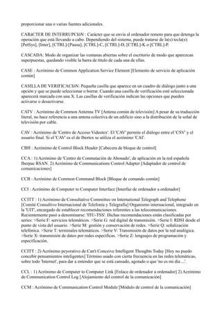 proporcionar una o varias fuentes adicionales.
CARáCTER DE INTERRUPCIóN : Carácter que se envía al ordenador remoto para que detenga la
operación que está llevando a cabo. Dependiendo del sistema, puede tratarse de la(s) tecla(s):
[PetSys], [Inter], [CTRL]-[Pausa], [CTRL]-C, [CTRL]-D, [CTRL]-K o [CTRL]-P.
CASCADA: Modo de organizar las ventanas abiertas sobre el escritorio de modo que aparezcan
superpuestas, quedando visible la barra de título de cada una de ellas.
CASE : Acrónimo de Common Application Service Element [Elemento de servicio de aplicación
común]
CASILLA DE VERIFICACIóN: Pequeña casilla que aparece en un cuadro de diálogo junto a una
opción y que se puede seleccionar o borrar. Cuando una casilla de verificación esté seleccionada
aparecerá marcada con una X. Las casillas de verificación indican las opciones que pueden
activarse o desactivarse.
CATV : Acrónimo de Common Antenna TV [Antena común de televisión] A pesar de su traducción
literal, no hace referencia a una antena colectiva de un edificio sino a la distribución de la señal de
televisión por cable.
CAV : Acrónimo de 'Centro de Acceso Videotex'. El 'CAV' permite el diálogo entre el 'CSV' y el
usuario final. Si el 'CAV' es el de Ibertex se utiliza el acrónimo 'CAI'.
CBH : Acrónimo de Control Block Header [Cabecera de bloque de control]
CCA : 1) Acrónimo de 'Centro de Conmutación de Abonado', de aplicación en la red española
Iberpac RSAN. 2) Acrónimo de Communications Control Adapter [Adaptador de control de
comunicaciones]
CCB : Acrónimo de Common Command Block [Bloque de comando común]
CCI : Acrónimo de Computer to Computer Interface [Interfaz de ordenador a ordenador]
CCITT : 1) Acrónimo de Consultative Committee on International Telegraph and Telephone
[Comité Consultivo Internacional de Telefonía y Telegrafía] Organismo internacional, integrado en
la 'UIT', encargado de establecer recomendaciones referentes a las telecomunicaciones.
Recientemente pasó a denominarse: 'ITU-TSS'. Dichas recomendaciones están clasificadas por
series: >Serie F: servicios telemáticos. >Serie G: red digital de transmisión. >Serie I: RDSI desde el
punto de vista del usuario. >Serie M: gestión y conservación de redes. >Serie Q: señalización
telefónica. >Serie T: terminales telemáticos. >Serie V: Transmisión de datos por la red analógica.
>Serie X: transmisión de datos por redes específicas. >Serie Z: lenguajes de programación y
especificación.
CCITT : 2) Acrónimo peyorativo de Can't Conceive Intelligent Thoughts Today [Hoy no puedo
concebir pensamientos inteligentes] Término usado con cierta frecuencia en las redes telemáticas,
sobre todo 'Internet', para dar a entender que se está cansado, agotado o que 'no es mi día ...'.
CCL : 1) Acrónimo de Computer to Computer Link [Enlace de ordenador a ordenador] 2) Acrónimo
de Communication Control Log [Alojamiento del control de la comunicación]
CCM : Acrónimo de Communication Control Module [Módulo de control de la comunicación]
 
