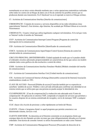 normalmente en un único octeto obtenido mediante una o varias operaciones matemáticas realizadas
sobre todos los octetos de un bloque de datos con el fin de controlar los posibles errores que se
produzcan durante una transmisión. Si el 'checksum' no es el esperado se reenvía el bloque erróneo.
CI : Acrónimo de Communications Interface [Interfaz de comunicaciones]
CIBERESPACIO : Conjunto de recursos y servicios disponibles en las redes telemáticas (muy
especialmente 'Internet'). Este término, algo futurista, fue acuñado por William Gibson en su novela
Neuromancer.
CIBERNAUTA : Usuario virtual que utiliza legalmente cualquier red telemática. Si la red que visita
es 'Internet' recibe el nombre de 'Internauta'.
CICP : Acrónimo de Communication Interrupt Control Program [Programa de control de
interrupción de la comunicación]
CID : Acrónimo de Communication IDentifier [Identificador de comunicación]
CIOCS : Acrónimo de Communications Input/Output Control System [Sistema de control de
entrada/salida de comunicaciones]
CIRCUITO PRINCIPAL (MOTHERBOARD): Unidad equipada de modo que se le pueden añadir
al ordenador circuitos adicionales proporcionándole así características de las que carece ese modelo
estándar (tales como gráficos de alta resolución o control de robot).
CISM : Acrónimo de Communications Interface Simulator Module [Módulo simulador del interfaz
de comunicaciones]
CIU : Acrónimo de Communications Interface Unit [Unidad interfaz de comunicaciones]
CIX : Acrónimo de Commercial Internet eXchange [Intercambio comercial de Internet] Asociación
estadounidense creada en 1991.
CLAVE DE ACCESO : Password [Palabra de acceso] Conocida también por su expresión en
castellano: 'palabra de acceso'. Palabra o clave privada utilizada para confirmar una identidad en un
sistema remoto que se utiliza para que una persona no pueda usurpar la identidad de otra.
CLEARINGHOUSE : [Casa de compensación] La traducción más adecuada sería 'Centro de
compensación'. De aplicación en entornos 'EDI', comprende el conjunto de servicios que permiten a
los usuarios disponer de un sistema centralizado de recogida y envío de mensajes 'EDI' a cualquier
hora.
CLIC: (hacer clic) Acción de presionar y soltar rápidamente un botón del Mouse.
CLIENTE : Cliente o 'programa cliente' es aquel programa que permite conectarse a un
determinado sistema, servicio o red.
CLIENTE-SERVIDOR : Se denomina así al binomio consistente en un programa cliente que
consigue datos de otro llamado servidor sin tener que estar obligatoriamente ubicados en el mismo
ordenador. Esta técnica de consulta 'remota' se utiliza frecuentemente en redes como 'Internet'.
CMP : Acrónimo de Communication Management Processor [Procesador de dirección de la
 