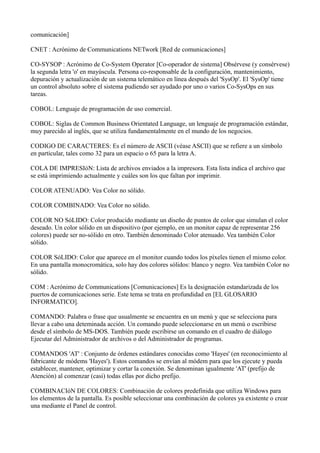 comunicación]
CNET : Acrónimo de Communications NETwork [Red de comunicaciones]
CO-SYSOP : Acrónimo de Co-System Operator [Co-operador de sistema] Obsérvese (y consérvese)
la segunda letra 'o' en mayúscula. Persona co-responsable de la configuración, mantenimiento,
depuración y actualización de un sistema telemático en línea después del 'SysOp'. El 'SysOp' tiene
un control absoluto sobre el sistema pudiendo ser ayudado por uno o varios Co-SysOps en sus
tareas.
COBOL: Lenguaje de programación de uso comercial.
COBOL: Siglas de Common Business Orientated Language, un lenguaje de programación estándar,
muy parecido al inglés, que se utiliza fundamentalmente en el mundo de los negocios.
CODIGO DE CARACTERES: Es el número de ASCII (véase ASCII) que se refiere a un símbolo
en particular, tales como 32 para un espacio o 65 para la letra A.
COLA DE IMPRESIóN: Lista de archivos enviados a la impresora. Esta lista indica el archivo que
se está imprimiendo actualmente y cuáles son los que faltan por imprimir.
COLOR ATENUADO: Vea Color no sólido.
COLOR COMBINADO: Vea Color no sólido.
COLOR NO SóLIDO: Color producido mediante un diseño de puntos de color que simulan el color
deseado. Un color sólido en un dispositivo (por ejemplo, en un monitor capaz de representar 256
colores) puede ser no-sólido en otro. También denominado Color atenuado. Vea también Color
sólido.
COLOR SóLIDO: Color que aparece en el monitor cuando todos los píxeles tienen el mismo color.
En una pantalla monocromática, solo hay dos colores sólidos: blanco y negro. Vea también Color no
sólido.
COM : Acrónimo de Communications [Comunicaciones] Es la designación estandarizada de los
puertos de comunicaciones serie. Este tema se trata en profundidad en [EL GLOSARIO
INFORMATICO].
COMANDO: Palabra o frase que usualmente se encuentra en un menú y que se selecciona para
llevar a cabo una deteminada acción. Un comando puede seleccionarse en un menú o escribirse
desde el símbolo de MS-DOS. También puede escribirse un comando en el cuadro de diálogo
Ejecutar del Administrador de archivos o del Administrador de programas.
COMANDOS 'AT' : Conjunto de órdenes estándares conocidas como 'Hayes' (en reconocimiento al
fabricante de módems 'Hayes'). Estos comandos se envían al módem para que los ejecute y pueda
establecer, mantener, optimizar y cortar la conexión. Se denominan igualmente 'AT' (prefijo de
Atención) al comenzar (casi) todas ellas por dicho prefijo.
COMBINACIóN DE COLORES: Combinación de colores predefinida que utiliza Windows para
los elementos de la pantalla. Es posible seleccionar una combinación de colores ya existente o crear
una mediante el Panel de control.
 
