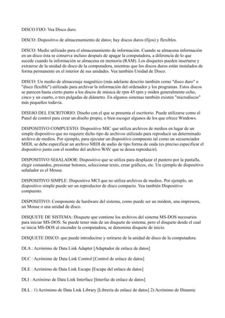 DISCO FIJO: Vea Disco duro.
DISCO: Dispositivo de almacenamiento de datos; hay discos duros (fijos) y flexibles.
DISCO: Medio utilizado para el almacenamiento de información. Cuando se almacena información
en un disco ésta se conserva incluso después de apagar la computadora, a diferencia de lo que
sucede cuando la información se almacena en memoria (RAM). Los disquetes pueden insertarse y
extraerse de la unidad de disco de la computadora, mientras que los discos duros están instalados de
forma permanente en el interior de sus unidades. Vea también Unidad de Disco.
DISCO: Un medio de almacenaje magnético (más adelante descrito también como "disco duro" o
"disco flexible") utilizado para archivar la información del ordenador y los programas. Estos discos
se parecen hasta cierto punto a los discos de música de rpm 45 rpm y miden generalmente ocho,
cinco y un cuarto, o tres pulgadas de diámetro. En algunos sistemas también existen "microdiscos"
más pequeños todavía.
DISEñO DEL ESCRITORIO: Diseño con el que se presenta el escritorio. Puede utilizarse como el
Panel de control para crear un diseño propio, o bien escoger algunos de los que ofrece Windows.
DISPOSITIVO COMPUESTO: Dispositivo MIC que utiliza archivos de medios en lugar de un
simple dispositivo que no requiere dicho tipo de archivos utilizado para reproducir un determinado
archivo de medios. Por ejemplo, para ejecutar un dispositivo compuesto tal como un secuenciador
MIDI, se debe especificar un archivo MIDI de audio de tipo forma de onda (es preciso especificar el
dispositivo junto con el nombre del archivo WAV que se desea reproducir).
DISPOSITIVO SEñALADOR: Dispositivo que se utiliza para desplazar el puntero por la pantalla,
elegir comandos, presionar botones, seleccionar texto, crear gráficos, etc. Un ejemplo de dispositivo
señalador es el Mouse.
DISPOSITIVO SIMPLE: Dispositivo MCI que no utiliza archivos de medios. Por ejemplo, un
dispositivo simple puede ser un reproductor de disco compacto. Vea también Dispositivo
compuesto.
DISPOSITIVO: Componente de hardware del sistema, como puede ser un módem, una impresora,
un Mouse o una unidad de disco.
DISQUETE DE SISTEMA: Disquete que contiene los archivos del sistema MS-DOS necesarios
para iniciar MS-DOS. Se puede tener más de un disquete de sistema; pero el disquete desde el cual
se inicia MS-DOS al encender la computadora, se denomina disquete de inicio.
DISQUETE DISCO: que puede introducirse y retirarse de la unidad de disco de la computadora.
DLA : Acrónimo de Data Link Adapter [Adaptador de enlace de datos]
DLC : Acrónimo de Data Link Control [Control de enlace de datos]
DLE : Acrónimo de Data Link Escape [Escape del enlace de datos]
DLI : Acrónimo de Data Link Interface [Interfaz de enlace de datos]
DLL : 1) Acrónimo de Data Link Library [Librería de enlace de datos] 2) Acrónimo de Dinamic
 