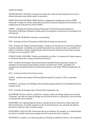 cuadros de diálogo.
ESCRITURA DE CALIDAD: En impresoras matriciales, modo de funcionamiento en el cual se
utilizan más puntos para definir mejor los caracteres.
ESPECIFICACIóN GENERAL MIDI: Define la configuración estándar para archivos MIDI,
incluyendo el mapeo de canales, parámetros de parcheo (conexión temporal) de instrumentos y las
asignaciones de teclas para los archivos MIDI.
ESPRIT : Acrónimo de European Strategy Programme for Research and development in
Information Technology [Programa europeo para la investigación y desarrollo en tecnologías de la
información]
ESTACION DE TRABAJO: conectado a un mainframe.
ETB : Acrónimo de End of Transmission Block [Fin de bloque de transmisión]
ETD : Acrónimo de 'Equipo Terminal de Datos'. Aunque en la mayoría de los casos hace referencia
al propio ordenador, en realidad, es la unidad funcional de una estación de datos que establece un
enlace, lo mantiene y finaliza, realizando para ello las funciones de protocolo que sean necesarias.
En inglés se usa el acrónimo: 'DTE'.
ETIQUETA DEL VOLUMEN: Nombre que identifica a un disco. La etiqueta del volumen aparece
en la barra de título de la ventana del árbol de directorios.
ETSI : Acrónimo de European Telecommunications Standards Institute [Instituto europeo de
estándares de telecomunicación] Instituto europeo, homónimo del 'ANSI', encargado de la
normalización (estandarización) de las telecomunicaciones y que desde 1988 ha reemplazado a la
'CEPT'.
ETX : Acrónimo de End of Text [Fin de texto]
EUNET : Acrónimo de European NETwork [Red europea] Fue creada en 1982 y conectada a
'Internet'
EURONET : Acrónimo de EUROpean NETwork [Red europea] Red de la 'Comunidad Económica
Europea' (CEE).
EVN : Acrónimo de European Voice Network [Red europea de voz]
EXAMINAR: Recorrer archivos y directorios. Algunos cuadros de diálogo disponen de un botón
"Examinar", que abre un cuadro de diálogo con una lista de archivos y directorios, a fin de facilitar
la selección del archivo deseado.
EXPANDIR: En el Administrador de archivos, mostrar niveles de directorios ocultos dentro del
árbol de directorios. Es posible expandir un solo nivel del directorio, una sola rama del árbol de
directorios o todas las ramas al mismo tiempo.
EXTENDER LA SELECCIóN: Seleccionar más de un elemento. Por ejemplo, en el Administrador
de archivos es posible seleccionar un grupo de archivos para moverlos o copiarlos.
EXTENSIóN: Un punto y tres letras que aparece al final de un nombre de archivo. Las extensiones
 