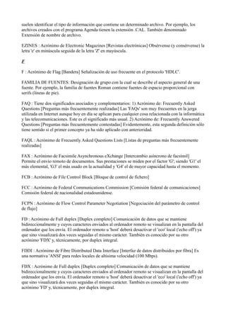 suelen identificar el tipo de información que contiene un determinado archivo. Por ejemplo, los
archivos creados con el programa Agenda tienen la extensión .CAL. También denominado
Extensión de nombre de archivo.
EZINES : Acrónimo de Electronic Magazines [Revistas electrónicas] Obsérvense (y consérvense) la
letra 'e' en minúscula seguida de la letra 'Z' en mayúscula.
F
F : Acrónimo de Flag [Bandera] Señalización de uso frecuente en el protocolo 'HDLC'.
FAMILIA DE FUENTES: Designación de grupo con la cual se describe el aspecto general de una
fuente. Por ejemplo, la familia de fuentes Roman contiene fuentes de espacio proporcional con
serifs (líneas de pie).
FAQ : Tiene dos significados asociados y complementarios: 1) Acrónimo de: Frecuently Asked
Questions [Preguntas más frecuentemente realizadas] Las 'FAQs' son muy frecuentes en la jerga
utilizada en Internet aunque hoy en día se aplican para cualquier cosa relacionada con la informática
y las telecomunicaciones. Este es el significado más usual. 2) Acrónimo de: Frecuently Answered
Questions [Preguntas más frecuentemente contestadas] Evidentemente, esta segunda definición sólo
tiene sentido si el primer concepto ya ha sido aplicado con anterioridad.
FAQL : Acrónimo de Frecuently Asked Questions Lists [Listas de preguntas más frecuentemente
realizadas]
FAX : Acrónimo de Facsimile Asynchronous eXchange [Intercambio asíncrono de facsímil]
Permite el envío remoto de documentos. Sus prestaciones se miden por el factor 'G'; siendo 'G1' el
más elemental, 'G3' el más usado en la actualidad y 'G4' el de mayor capacidad hasta el momento.
FCB : Acrónimo de File Control Block [Bloque de control de fichero]
FCC : Acrónimo de Federal Communications Commission [Comisión federal de comunicaciones]
Comisión federal de nacionalidad estadounidense.
FCPN : Acrónimo de Flow Control Parameter Negotiation [Negociación del parámetro de control
de flujo]
FD : Acrónimo de Full duplex [Duplex completo] Comunicación de datos que se mantiene
bidireccionalmente y cuyos caracteres enviados al ordenador remoto se visualizan en la pantalla del
ordenador que los envía. El ordenador remoto u 'host' deberá desactivar el 'eco' local ('echo off') ya
que sino visualizará dos veces seguidas el mismo carácter. También es conocido por su otro
acrónimo 'FDX' y, técnicamente, por duplex integral.
FDDI : Acrónimo de Fibre Distributed Data Interface [Interfaz de datos distribuidos por fibra] Es
una normativa 'ANSI' para redes locales de altísima velocidad (100 Mbps).
FDX : Acrónimo de Full duplex [Duplex completo] Comunicación de datos que se mantiene
bidireccionalmente y cuyos caracteres enviados al ordenador remoto se visualizan en la pantalla del
ordenador que los envía. El ordenador remoto u 'host' deberá desactivar el 'eco' local ('echo off') ya
que sino visualizará dos veces seguidas el mismo carácter. También es conocido por su otro
acrónimo 'FD' y, técnicamente, por duplex integral.
 