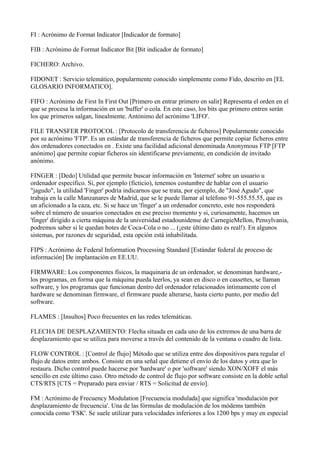 FI : Acrónimo de Format Indicator [Indicador de formato]
FIB : Acrónimo de Format Indicator Bit [Bit indicador de formato]
FICHERO: Archivo.
FIDONET : Servicio telemático, popularmente conocido simplemente como Fido, descrito en [EL
GLOSARIO INFORMATICO].
FIFO : Acrónimo de First In First Out [Primero en entrar primero en salir] Representa el orden en el
que se procesa la información en un 'buffer' o cola. En este caso, los bits que primero entren serán
los que primeros salgan, linealmente. Antónimo del acrónimo 'LIFO'.
FILE TRANSFER PROTOCOL : [Protocolo de transferencia de ficheros] Popularmente conocido
por su acrónimo 'FTP'. Es un estándar de transferencia de ficheros que permite copiar ficheros entre
dos ordenadores conectados en . Existe una facilidad adicional denominada Anonymous FTP [FTP
anónimo] que permite copiar ficheros sin identificarse previamente, en condición de invitado
anónimo.
FINGER : [Dedo] Utilidad que permite buscar información en 'Internet' sobre un usuario u
ordenador específico. Si, por ejemplo (ficticio), tenemos costumbre de hablar con el usuario
"jagudo", la utilidad 'Finger' podría indicarnos que se trata, por ejemplo, de "José Agudo", que
trabaja en la calle Manzanares de Madrid, que se le puede llamar al teléfono 91-555.55.55, que es
un aficionado a la caza, etc. Si se hace un 'finger' a un ordenador concreto, este nos responderá
sobre el número de usuarios conectados en ese preciso momento y si, curiosamente, hacemos un
'finger' dirigido a cierta máquina de la universidad estadounidense de CarnegieMellon, Pensylvania,
podremos saber si le quedan botes de Coca-Cola o no ... (¡este último dato es real!). En algunos
sistemas, por razones de seguridad, esta opción está inhabilitada.
FIPS : Acrónimo de Federal Information Processing Standard [Estándar federal de proceso de
información] De implantación en EE.UU.
FIRMWARE: Los componentes físicos, la maquinaria de un ordenador, se denominan hardware,-
los programas, en forma que la máquina pueda leerlos, ya sean en disco o en cassettes, se llaman
software, y los programas que funcionan dentro del ordenador relacionados íntimamente con el
hardware se denominan firmware, el firmware puede alterarse, hasta cierto punto, por medio del
software.
FLAMES : [Insultos] Poco frecuentes en las redes telemáticas.
FLECHA DE DESPLAZAMIENTO: Flecha situada en cada uno de los extremos de una barra de
desplazamiento que se utiliza para moverse a través del contenido de la ventana o cuadro de lista.
FLOW CONTROL : [Control de flujo] Método que se utiliza entre dos dispositivos para regular el
flujo de datos entre ambos. Consiste en una señal que detiene el envío de los datos y otra que lo
restaura. Dicho control puede hacerse por 'hardware' o por 'software' siendo XON/XOFF el más
sencillo en este último caso. Otro método de control de flujo por software consiste en la doble señal
CTS/RTS [CTS = Preparado para enviar / RTS = Solicitud de envío].
FM : Acrónimo de Frecuency Modulation [Frecuencia modulada] que significa 'modulación por
desplazamiento de frecuencia'. Una de las fórmulas de modulación de los módems también
conocida como 'FSK'. Se suele utilizar para velocidades inferiores a los 1200 bps y muy en especial
 