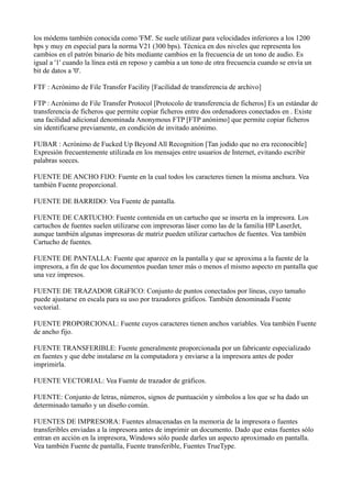 los módems también conocida como 'FM'. Se suele utilizar para velocidades inferiores a los 1200
bps y muy en especial para la norma V21 (300 bps). Técnica en dos niveles que representa los
cambios en el patrón binario de bits mediante cambios en la frecuencia de un tono de audio. Es
igual a '1' cuando la línea está en reposo y cambia a un tono de otra frecuencia cuando se envía un
bit de datos a '0'.
FTF : Acrónimo de File Transfer Facility [Facilidad de transferencia de archivo]
FTP : Acrónimo de File Transfer Protocol [Protocolo de transferencia de ficheros] Es un estándar de
transferencia de ficheros que permite copiar ficheros entre dos ordenadores conectados en . Existe
una facilidad adicional denominada Anonymous FTP [FTP anónimo] que permite copiar ficheros
sin identificarse previamente, en condición de invitado anónimo.
FUBAR : Acrónimo de Fucked Up Beyond All Recognition [Tan jodido que no era reconocible]
Expresión frecuentemente utilizada en los mensajes entre usuarios de Internet, evitando escribir
palabras soeces.
FUENTE DE ANCHO FIJO: Fuente en la cual todos los caracteres tienen la misma anchura. Vea
también Fuente proporcional.
FUENTE DE BARRIDO: Vea Fuente de pantalla.
FUENTE DE CARTUCHO: Fuente contenida en un cartucho que se inserta en la impresora. Los
cartuchos de fuentes suelen utilizarse con impresoras láser como las de la familia HP LaserJet,
aunque también algunas impresoras de matriz pueden utilizar cartuchos de fuentes. Vea también
Cartucho de fuentes.
FUENTE DE PANTALLA: Fuente que aparece en la pantalla y que se aproxima a la fuente de la
impresora, a fin de que los documentos puedan tener más o menos el mismo aspecto en pantalla que
una vez impresos.
FUENTE DE TRAZADOR GRáFICO: Conjunto de puntos conectados por líneas, cuyo tamaño
puede ajustarse en escala para su uso por trazadores gráficos. También denominada Fuente
vectorial.
FUENTE PROPORCIONAL: Fuente cuyos caracteres tienen anchos variables. Vea también Fuente
de ancho fijo.
FUENTE TRANSFERIBLE: Fuente generalmente proporcionada por un fabricante especializado
en fuentes y que debe instalarse en la computadora y enviarse a la impresora antes de poder
imprimirla.
FUENTE VECTORIAL: Vea Fuente de trazador de gráficos.
FUENTE: Conjunto de letras, números, signos de puntuación y símbolos a los que se ha dado un
determinado tamaño y un diseño común.
FUENTES DE IMPRESORA: Fuentes almacenadas en la memoria de la impresora o fuentes
transferibles enviadas a la impresora antes de imprimir un documento. Dado que estas fuentes sólo
entran en acción en la impresora, Windows sólo puede darles un aspecto aproximado en pantalla.
Vea también Fuente de pantalla, Fuente transferible, Fuentes TrueType.
 
