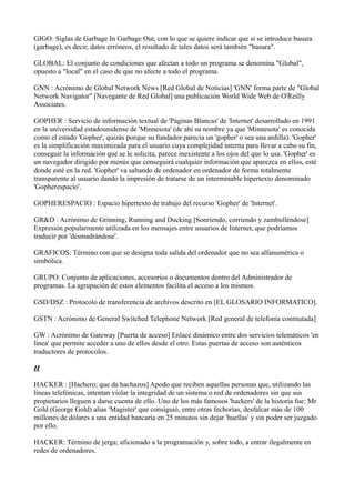 GIGO: Siglas de Garbage In Garbage Out, con lo que se quiere indicar que si se introduce basura
(garbage), es decir, datos erróneos, el resultado de tales datos será también "basura".
GLOBAL: El conjunto de condiciones que afectan a todo un programa se denomina "Global",
opuesto a "local" en el caso de que no afecte a todo el programa.
GNN : Acrónimo de Global Network News [Red Global de Noticias] 'GNN' forma parte de "Global
Network Navigator" [Navegante de Red Global] una publicación World Wide Web de O'Reilly
Associates.
GOPHER : Servicio de información textual de 'Páginas Blancas' de 'Internet' desarrollado en 1991
en la universidad estadounidense de 'Minnesota' (de ahí su nombre ya que 'Minnesota' es conocida
como el estado 'Gopher', quizás porque su fundador parecía un 'gopher' o sea una ardilla). 'Gopher'
es la simplificación maximizada para el usuario cuya complejidad interna para llevar a cabo su fin,
conseguir la información que se le solicita, parece inexistente a los ojos del que lo usa. 'Gopher' es
un navegador dirigido por menús que conseguirá cualquier información que aparezca en ellos, esté
donde esté en la red. 'Gopher' va saltando de ordenador en ordenador de forma totalmente
transparente al usuario dando la impresión de tratarse de un interminable hipertexto denominado
'Gopherespacio'.
GOPHERESPACIO : Espacio hipertexto de trabajo del recurso 'Gopher' de 'Internet'.
GR&D : Acrónimo de Grinning, Running and Ducking [Sonriendo, corriendo y zambulléndose]
Expresión popularmente utilizada en los mensajes entre usuarios de Internet, que podríamos
traducir por 'desmadrándose'.
GRAFICOS: Término con que se designa toda salida del ordenador que no sea alfanumérica o
simbólica.
GRUPO: Conjunto de aplicaciones, accesorios o documentos dentro del Administrador de
programas. La agrupación de estos elementos facilita el acceso a los mismos.
GSD/DSZ : Protocolo de transferencia de archivos descrito en [EL GLOSARIO INFORMATICO].
GSTN : Acrónimo de General Switched Telephone Network [Red general de telefonía conmutada]
GW : Acrónimo de Gateway [Puerta de acceso] Enlace dinámico entre dos servicios telemáticos 'en
línea' que permite acceder a uno de ellos desde el otro. Estas puertas de acceso son auténticos
traductores de protocolos.
H
HACKER : [Hachero; que da hachazos] Apodo que reciben aquellas personas que, utilizando las
líneas telefónicas, intentan violar la integridad de un sistema o red de ordenadores sin que sus
propietarios lleguen a darse cuenta de ello. Uno de los más famosos 'hackers' de la historia fue: Mr
Gold (George Gold) alias 'Magister' que consiguió, entre otras fechorías, desfalcar más de 100
millones de dólares a una entidad bancaria en 25 minutos sin dejar 'huellas' y sin poder ser juzgado
por ello.
HACKER: Término de jerga; aficionado a la programación y, sobre todo, a entrar ílegalmente en
redes de ordenadores.
 