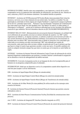 INTERFAZ EN SERIE: Interfaz entre una computadora y una impresora, a través de la cual la
computadora envía a la impresora bits individuales de información, uno detrás de otro. Interfaz en
serie, asíncrono y RS232 son términos sinónimos. Vea también Interfaz en paralelo.
INTERNET : Acrónimo de INTERconnected NETworks [Redes interconectadas] Red virtual de
recursos y servicios; no se trata solamente de una red de redes. Su ámbito es mundial. No está
gestionada ni controlada en forma alguna por ningún 'backbone' u organización aunque el gobierno
de los EE.UU. pretende supervisarla ... Pertenece a las mal llamadas 'Autopistas de la Información'
que están todavía por llegar. Ha sido apodada como 'The Matrix' (la matriz), la aldea global, el
ciberespacio, la infopista, ... quizás por la intrínseca dificultad que reviste encontrar una definición
exacta de lo que simboliza. Servicio telemático descrito en [EL GLOSARIO INFORMATICO].
INTERNET RELAY CHAT : [Retransmisión de conversación Internet] Semejante a la utilidad 'talk'
con la diferencia de que pueden conversar un número ilimitado de usuarios. Los 'IRC' suelen
organizarse por debates y, en algunas ocasiones, se utilizan a modo de conversaciones privadas. Es
una versión electrónica de una multiconferencia telefónica. En la práctica las conversaciones se
efectúan entre servidores 'IRC' interconectados entre-sí dando la sensación a los conectados que
están todos en un inmenso servidor conversacional. 'IRC' está ordenado por canales de
conversación; cada canal trata sobre un tema o debate en particular por lo que lo primero que hay
que hacer es elegir el canal al que queremos acceder o crear uno nuevo. Es posible cambiarse de
canal en cualquier momento aunque hay que tener en cuenta que en la mayoría se suele hablar en
inglés.
INTERNIC : Acrónimo de Internet Network Information Center [Centro de información de red de
Internet] Organismo estadounidense que gestiona y coordina 'Internet' centralizando la asignación
de los dominios a través de suborganismos de ámbito nacional.
INTERPRETE: Convierte el programa escrito en un lenguaje de alto nivel (comprensible para el
humano) en un programa comprensible para el ordenador .
INTERRUPCIóN: Señal que un dispositivo envía a la computadora cuando dicho dispositivo no
está listo para aceptar o enviar información.
IOB : Acrónimo de Input/Output Block [Bloque de entrada/salida]
IOCB : Acrónimo de Input/Output Control Block [Bloque de control de entrada/salida]
IOTB : Acrónimo de Input/Output Transfer Block [Bloque de Transferencia de entrada/salida]
IOW : Acrónimo de In Other Words [En otras palabras] Se utiliza mucho en los mensajes entre
usuarios de Internet.
IP : Acrónimo de Internet Protocol [Protocolo Internet] Protocolo Internet que permite conectar
ordenadores entre sí.
IPCF : Acrónimo de Inter-Process Communications Facility [Facilidad de comunicaciones inter-
proceso]
size=3>IPCI : Acrónimo de Integrated PC Interface [Interfaz integrado en el PC]
IPCP : Acrónimo de Internet Protocol Control Protocol [Protocolo de control del protocolo Internet]
 