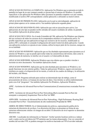 APLICACIóN DE PANTALLA COMPLETA: Aplicación No-Windows que se presenta en toda la
pantalla (en lugar de en una ventana) cuando se ejecuta bajo el entorno de Windows. Es posible
especificar si una aplicación No-Windows debe ejecutarse en pantalla completa o en una ventana,
modificando el archivo PIF correspondiente a dicha aplicación o utilizando su menú Control.
APLICACIóN DE PRIMER PLANO: Aplicación con la cual se está trabajando. aplicación de
primer plano aparece en la ventana activa. Vea también Aplicación segundo plano.
APLICACIóN DE SEGUNDO PLANO: Aplicación que está en ejecución pero activa. Las
aplicaciones de este tipo no pueden recibir entradas del usuario resultados de salida a la pantalla.
Vea también Aplicación de primer plano.
APLICACIóN EXCLUSIVA: En el modo Extendido del 386, aplicación No-Windows que dispone
del uso exclusivo de todos los recursos de la computadora mientras es la aplicación activa. Es
posible especificar que una aplicación no haga uso exclusivo de los recursos, modificando su
archivo PIF o utilizando el comando Configuración del menú Control de dicha aplicación. Cuando
una aplicación exclusiva se ejecuta en una ventana, utiliza la mayor parte de los recursos, aunque no
en su totalidad.
APLICACIóN NO-WINDOWS: Aplicación que no fue diseñada expresamente para ejecutarse en el
entorno de Windows y que no puede aprovechar todas las características del mismo, tales como la
administración de memoria, la interfaz con el usuario o el intercambio de datos.
APLICACIóN SERVIDOR: Aplicación Windows que crea objetos que se pueden vincular o
incrustar en otros documentos. Vea también Aplicación cliente.
APLICACIóN WINDOWS: Aplicación que ha sido diseñada para ejecutarse en Windows y no
puede funcionar sin este entorno gráfico. Todas las aplicaciones Windows, siguen convenciones
similares en cuanto a la disposición de los menús, el estilo de los cuadros de diálogo y la utilización
del teclado y del Mouse.
APLICACIóN: Programa utilizado para realizar un determinado tipo de trabajo, como el
procesamiento de textos o el manejo de una base de datos. Este término se utiliza indistintamente
junto con el de "programa". Vea también Aplicación No-Windows, Aplicación Windows.
APPC : Acrónimo de Advanced Peer-to-Peer Communications [Comunicaciones avanzadas Peer-to-
Peer]
APPN : Acrónimo de Advanced Peer-to-Peer Networking [Red avanzada Peer-to-Peer (de
semejante a semejante)] Arquitectura 'Peer-to-Peer' de 'IBM'.
APPN HPR : Acrónimo de Advanced Peer-to-Peer Networking - High Performance Routing [Red
avanzada Peer-to-Peer - Encaminamiento de alto rendimiento] Propiedad de 'IBM'.
ARBOL DE DIRECTORIOS: En el Administrador de archivos, representación gráfica de la
estructura de directorios de un disco. Los directorios del disco se presentan en forma de una
estructura arborescente similar a la imagen de un árbol. El directorio de nivel superior se denomina
directorio raíz.
ARCHIE : Localizador de información en 'Internet'. 'Archie' permite localizar archivos e indicar
cuál o cuales son los servidores de FTP anónimo que los tienen almacenados. Una vez conocido el
nombre del servidor FTP, se podrán conseguir los archivos haciendo un FTP al servidor indicado.
 