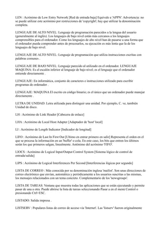 LEN : Acrónimo de Low Entry Network [Red de entrada baja] Equivale a 'APPN'. Advertencia: no
se puede utilizar este acrónimo por restricciones de 'copyright'; hay que utilizar la denominación
completa.
LENGUAJE DE ALTO NIVEL: Lenguaje de programación parecidos a la lengua del usuario
(generalmente al inglés). Los lenguajes de bajo nivel están más cercanos a los lenguajes
comprensibles para el ordenador. Como los lenguajes de alto nivel han de pasarse a una forma que
el ordenador pueda comprender antes de procesarlos, su ejecución es más lenta que la de los
lenguajes de bajo nivel.
LENGUAJE DE ALTO NIVEL: Lenguaje de programación que utiliza instrucciones escritas con
palabras comunes .
LENGUAJE DE BAJO NIVEL: Lenguaje parecido al utilizado en el ordenador. LENGUAJE
MAQUINA: Es el escalón inferior al lenguaje de bajo nivel; es el lenguaje que el ordenador
entiende directamente .
LENGUAJE: En informática, conjunto de caracteres e instrucciones utilizado para escribir
programas de ordenador .
LENGUAJE: MAQUINA El escrito en código binario; es el único que un ordenador puede manejar
directamente .
LETRA DE UNIDAD: Letra utilizada para distinguir una unidad. Por ejemplo, C. ve, también
Unidad de disco.
LH : Acrónimo de Link Header [Cabecera de enlace]
LHA : Acrónimo de Local Host Adapter [Adaptador de 'host' local]
LI : Acrónimo de Length Indicator [Indicador de longitud]
LIFO : Acrónimo de Last In First Out [Ultimo en entrar primero en salir] Representa el orden en el
que se procesa la información en un 'buffer' o cola. En este caso, los bits que entren los últimos
serán los que primeros salgan, linealmente. Antónimo del acrónimo 'FIFO'.
LIOCS : Acrónimo de Logical Input/Output Control System [Sistema lógico de control de
entrada/salida]
LIPS : Acrónimo de Logical Interferences Per Second [Interferencias lógicas por segundo]
LISTA DE CORREO : Más conocida por su denominación inglesa 'mailist'. Son unas direcciones de
correo electrónico que envían, automática y periódicamente a los usuarios suscritas a las mismas,
los mensajes relacionados con un tema concreto. Complementario de los 'newsgroups'.
LISTA DE TAREAS: Ventana que muestra todas las aplicaciones que se están ejecutando y permite
pasar de una a otra. Puede abrirse la lista de tareas seleccionando Pasar a en el menú Control o
presionando Ctrl+ESC.
LISTADO: Salida impresa .
LISTSERV : Populares listas de correo de acceso vía 'Internet'. Las 'listserv' fueron originalmente
 
