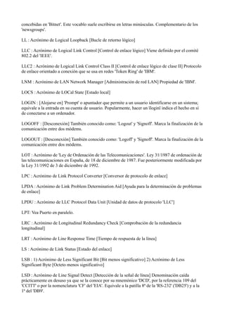 concebidas en 'Bitnet'. Este vocablo suele escribirse en letras minúsculas. Complementario de los
'newsgroups'.
LL : Acrónimo de Logical Loopback [Bucle de retorno lógico]
LLC : Acrónimo de Logical Link Control [Control de enlace lógico] Viene definido por el comité
802.2 del 'IEEE'.
LLC2 : Acrónimo de Logical Link Control Class II [Control de enlace lógico de clase II] Protocolo
de enlace orientado a conexión que se usa en redes 'Token Ring' de 'IBM'.
LNM : Acrónimo de LAN Network Manager [Administración de red LAN] Propiedad de 'IBM'.
LOCS : Acrónimo de LOCal State [Estado local]
LOGIN : [Alojarse en] 'Prompt' o apuntador que permite a un usuario identificarse en un sistema;
equivale a la entrada en su cuenta de usuario. Popularmente, hacer un ïloginï indica el hecho en sí
de conectarse a un ordenador.
LOGOFF : [Desconexión] También conocido como: 'Logout' y 'Signoff'. Marca la finalización de la
comunicación entre dos módems.
LOGOUT : [Desconexión] También conocido como: 'Logoff' y 'Signoff'. Marca la finalización de la
comunicación entre dos módems.
LOT : Acrónimo de 'Ley de Ordenación de las Telecomunicaciones'. Ley 31/1987 de ordenación de
las telecomunicaciones en España, de 18 de diciembre de 1987. Fue posteriormente modificada por
la Ley 31/1992 de 3 de diciembre de 1992.
LPC : Acrónimo de Link Protocol Converter [Conversor de protocolo de enlace]
LPDA : Acrónimo de Link Problem Determination Aid [Ayuda para la determinación de problemas
de enlace]
LPDU : Acrónimo de LLC Protocol Data Unit [Unidad de datos de protocolo 'LLC']
LPT: Vea Puerto en paralelo.
LRC : Acrónimo de Longitudinal Redundancy Check [Comprobación de la redundancia
longitudinal]
LRT : Acrónimo de Line Response Time [Tiempo de respuesta de la línea]
LS : Acrónimo de Link Status [Estado del enlace]
LSB : 1) Acrónimo de Less Significant Bit [Bit menos significativo] 2) Acrónimo de Less
Significant Byte [Octeto menos significativo]
LSD : Acrónimo de Line Signal Detect [Detección de la señal de línea] Denominación caída
prácticamente en desuso ya que se la conoce por su mnemónico 'DCD', por la referencia 109 del
'CCITT' o por la nomenclatura 'CF' del 'EIA'. Equivale a la patilla 8ª de la 'RS-232' ('DB25') y a la
1ª del 'DB9'.
 