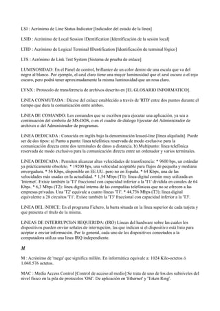 LSI : Acrónimo de Line Status Indicator [Indicador del estado de la línea]
LSID : Acrónimo de Local Session IDentification [Identificación de la sesión local]
LTID : Acrónimo de Logical Terminal IDentification [Identificación de terminal lógico]
LTS : Acrónimo de Link Test System [Sistema de prueba de enlace]
LUMINOSIDAD: En el Panel de control, brillantez de un color dentro de una escala que va del
negro al blanco. Por ejemplo, el azul claro tiene una mayor luminosidad que el azul oscuro o el rojo
oscuro, pero podrá tener aproximadamente la misma luminosidad que un rosa claro.
LYNX : Protocolo de transferencia de archivos descrito en [EL GLOSARIO INFORMATICO].
LíNEA CONMUTADA : Dícese del enlace establecido a través de 'RTB' entre dos puntos durante el
tiempo que dura la comunicación entre ambos.
LíNEA DE COMANDO: Los comandos que se escriben para ejecutar una aplicación, ya sea a
continuación del símbolo de MS-DOS, o en el cuadro de diálogo Ejecutar del Administrador de
archivos o del Administrador de programas.
LíNEA DEDICADA : Conocida en inglés bajo la denominación leased-line [línea alquilada]. Puede
ser de dos tipos: a) Punto a punto: línea telefónica reservada de modo exclusivo para la
comunicación directa entre dos terminales de datos a distancia. b) Multipunto: línea telefónica
reservada de modo exclusivo para la comunicación directa entre un ordenador y varios terminales.
LíNEA DEDICADA : Permiten alcanzar altas velocidades de transferencia: * 9600 bps, un estándar
ya prácticamente obsoleto. * 19200 bps, una velocidad aceptable para flujos de pequeña y mediana
envergadura. * 56 Kbps, disponible en EE.UU. pero no en España. * 64 Kbps, una de las
velocidades más usadas en la actualidad. * 1,54 Mbps (T1): línea digital común muy utilizada en
'Internet'. Existe también la 'T1' fraccional con capacidad inferior a la 'T1' dividida en canales de 64
Kbps. * 6,3 Mbps (T2): línea digital interna de las compañías telefónicas que no se ofrecen a las
empresas privadas. Una 'T2' equivale a cuatro líneas 'T1'. * 44,736 Mbps (T3): línea digital
equivalente a 28 circuitos 'T1'. Existe también la 'T3' fraccional con capacidad inferior a la 'T3'.
LíNEA DEL íNDICE: En el programa Fichero, la barra situada en la línea superior de cada tarjeta y
que presenta el título de la misma.
LíNEAS DE INTERRUPCIóN REQUERIDA: (IRO) Líneas del hardware sobre las cuales los
dispositivos pueden enviar señales de interrupción, las que indican si el dispositivo está listo para
aceptar o enviar información. Por lo general, cada uno de los dispositivos conectados a la
computadora utiliza una línea IRQ independiente.
M
M : Acrónimo de 'mega' que significa millón. En informática equivale a: 1024 Kilo-octetos ó
1.048.576 octetos.
MAC : Media Access Control [Control de acceso al medio] Se trata de uno de los dos subniveles del
nivel físico en la pila de protocolos 'OSI'. De aplicación en 'Ethernet' y 'Token Ring'.
 
