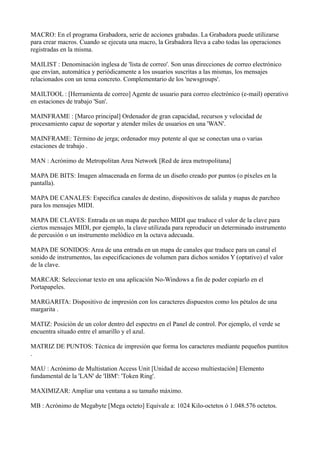 MACRO: En el programa Grabadora, serie de acciones grabadas. La Grabadora puede utilizarse
para crear macros. Cuando se ejecuta una macro, la Grabadora lleva a cabo todas las operaciones
registradas en la misma.
MAILIST : Denominación inglesa de 'lista de correo'. Son unas direcciones de correo electrónico
que envían, automática y periódicamente a los usuarios suscritas a las mismas, los mensajes
relacionados con un tema concreto. Complementario de los 'newsgroups'.
MAILTOOL : [Herramienta de correo] Agente de usuario para correo electrónico (e-mail) operativo
en estaciones de trabajo 'Sun'.
MAINFRAME : [Marco principal] Ordenador de gran capacidad, recursos y velocidad de
procesamiento capaz de soportar y atender miles de usuarios en una 'WAN'.
MAINFRAME: Término de jerga; ordenador muy potente al que se conectan una o varias
estaciones de trabajo .
MAN : Acrónimo de Metropolitan Area Network [Red de área metropolitana]
MAPA DE BITS: Imagen almacenada en forma de un diseño creado por puntos (o píxeles en la
pantalla).
MAPA DE CANALES: Especifica canales de destino, dispositivos de salida y mapas de parcheo
para los mensajes MIDI.
MAPA DE CLAVES: Entrada en un mapa de parcheo MIDI que traduce el valor de la clave para
ciertos mensajes MIDI, por ejemplo, la clave utilizada para reproducir un determinado instrumento
de percusión o un instrumento melódico en la octava adecuada.
MAPA DE SONIDOS: Area de una entrada en un mapa de canales que traduce para un canal el
sonido de instrumentos, las especificaciones de volumen para dichos sonidos Y (optativo) el valor
de la clave.
MARCAR: Seleccionar texto en una aplicación No-Windows a fin de poder copiarlo en el
Portapapeles.
MARGARITA: Dispositivo de impresión con los caracteres dispuestos como los pétalos de una
margarita .
MATIZ: Posición de un color dentro del espectro en el Panel de control. Por ejemplo, el verde se
encuentra situado entre el amarillo y el azul.
MATRIZ DE PUNTOS: Técnica de impresión que forma los caracteres mediante pequeños puntitos
.
MAU : Acrónimo de Multistation Access Unit [Unidad de acceso multiestación] Elemento
fundamental de la 'LAN' de 'IBM': 'Token Ring'.
MAXIMIZAR: Ampliar una ventana a su tamaño máximo.
MB : Acrónimo de Megabyte [Mega octeto] Equivale a: 1024 Kilo-octetos ó 1.048.576 octetos.
 