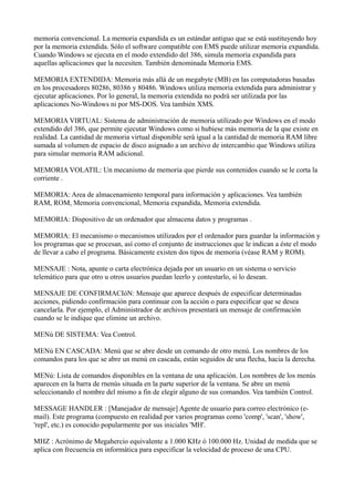 memoria convencional. La memoria expandida es un estándar antiguo que se está sustituyendo hoy
por la memoria extendida. Sólo el software compatible con EMS puede utilizar memoria expandida.
Cuando Windows se ejecuta en el modo extendido del 386, simula memoria expandida para
aquellas aplicaciones que la necesiten. También denominada Memoria EMS.
MEMORIA EXTENDIDA: Memoria más allá de un megabyte (MB) en las computadoras basadas
en los procesadores 80286, 80386 y 80486. Windows utiliza memoria extendida para administrar y
ejecutar aplicaciones. Por lo general, la memoria extendida no podrá ser utilizada por las
aplicaciones No-Windows ni por MS-DOS. Vea también XMS.
MEMORIA VIRTUAL: Sistema de administración de memoria utilizado por Windows en el modo
extendido del 386, que permite ejecutar Windows como si hubiese más memoria de la que existe en
realidad. La cantidad de memoria virtual disponible será igual a la cantidad de memoria RAM libre
sumada al volumen de espacio de disco asignado a un archivo de intercambio que Windows utiliza
para simular memoria RAM adicional.
MEMORIA VOLATIL: Un mecanismo de memoria que pierde sus contenidos cuando se le corta la
corriente .
MEMORIA: Area de almacenamiento temporal para información y aplicaciones. Vea también
RAM, ROM, Memoria convencional, Memoria expandida, Memoria extendida.
MEMORIA: Dispositivo de un ordenador que almacena datos y programas .
MEMORIA: El mecanismo o mecanismos utilizados por el ordenador para guardar la información y
los programas que se procesan, así como el conjunto de instrucciones que le indican a éste el modo
de llevar a cabo el programa. Básicamente existen dos tipos de memoria (véase RAM y ROM).
MENSAJE : Nota, apunte o carta electrónica dejada por un usuario en un sistema o servicio
telemático para que otro u otros usuarios puedan leerlo y contestarlo, si lo desean.
MENSAJE DE CONFIRMACIóN: Mensaje que aparece después de especificar determinadas
acciones, pidiendo confirmación para continuar con la acción o para especificar que se desea
cancelarla. Por ejemplo, el Administrador de archivos presentará un mensaje de confirmación
cuando se le indique que elimine un archivo.
MENú DE SISTEMA: Vea Control.
MENú EN CASCADA: Menú que se abre desde un comando de otro menú. Los nombres de los
comandos para los que se abre un menú en cascada, están seguidos de una flecha, hacia la derecha.
MENú: Lista de comandos disponibles en la ventana de una aplicación. Los nombres de los menús
aparecen en la barra de rnenús situada en la parte superior de la ventana. Se abre un menú
seleccionando el nombre del mismo a fin de elegir alguno de sus comandos. Vea también Control.
MESSAGE HANDLER : [Manejador de mensaje] Agente de usuario para correo electrónico (e-
mail). Este programa (compuesto en realidad por varios programas como 'comp', 'scan', 'show',
'repl', etc.) es conocido popularmente por sus iniciales 'MH'.
MHZ : Acrónimo de Megahercio equivalente a 1.000 KHz ó 100.000 Hz. Unidad de medida que se
aplica con frecuencia en informática para especificar la velocidad de proceso de una CPU.
 