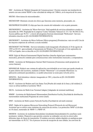 MIC : Acrónimo de 'Módulo Integrado de Comunicaciones'. Permite conectar una instalación de
usuario con una central 'RDSI' a una velocidad de trabajo de 2 Mbit/s, en la mayoría de los casos.
MICRO: Abreviatura de microordenador .
MICROCHIP: Diminuto circuito de silicio que funciona como memoria, procesador, etc .
MICROPROCESADOR: El chip que hace de corazón del ordenador o de su parte pensante .
MICROSERVE : Acrónimo de 'Micro-Servicios'. Red española de servicios telemáticos creada en
diciembre de 1994. Propiedad de la empresa 'Centre Telemàtic Valencià' (C.T.V. Tel: 96-584.52.91).
Acceso público por 'R.T.C.'. a través del programa freeware denominado 'Wellcomm!'. Servicio
telemático descrito en [EL GLOSARIO INFORMATICO].
MICROSOFT : Acrónimo de Micro Software [Micro programa] (Pronúnciese: mai-cro-soft) Una de
las mayores empresas de software a escala mundial.
MICROSOFT NETWORK : Servicio telemático (red) inaugurado oficialmente el 24 de agosto de
1995 en EE.UU. aprovechando el lanzamiento de Windows 95 al mercado el 6 de septiembre de
1995 en España. msn se describe en [EL GLOSARIO INFORMATICO].
MIDI: Sigla de Musical Instrumental Digital Interface (Interfaz digital para instrumentos
musicales), protocolo estándar para comunicaciones entre instrumentos musicales y computadoras.
MIME : Acrónimo de Multipurpose Internet Mail Extensions [Extensiones multi-propósito de
correo Internet]
MINIMIZAR: Reducir una ventana de aplicación convirtiéndola en un icono que queda situado en
la parte inferior del escritorio, mediante el botón "Minimizar" o el comando Minimizar. La
aplicación continuará ejecutándose y se podrá seleccionar su icono para volverla activa.
MINITEL : Red telemática videotex inaugurada en 1981 y descrita en [EL GLOSARIO
INFORMATICO].
MLST : Acrónimo de Modem and Line Status Test [Prueba del estado de la línea y del módem] A
veces se utiliza también el acrónimo 'MLS'.
MLTA : Acrónimo de Multi-Line Terminal Adapter [Adaptador de terminal multilínea]
MMDF : Acrónimo de Multichannel Memorandum Distribution Facility [Facilidad de distribución
memorandum multicanal] Programa de correo (mail).
MNF : Acrónimo de Multi-system Network Facility [Facilidad de red multi-sistema]
MNP : Siglas de la empresa Microcom Networking Protocol [Protocolo de red Microcom]
Acrónimo que se utiliza como sinónimo de corrección de errores. Los protocolos 'MNP' se dividen
en 10 clases, numerados de 'MNP-1' a 'MNP-10'.
MODEM : Acrónimo de modulator/demodulator [modulador/desmodulador] En castellano suele
acentuarse: módem. Dispositivo que permite conectar un ordenador con otro (u otros) sobre
diferentes tipos de líneas de transmisión. El módem convierte señales digitales en analógicas para
ser transmitidas vía 'R.T.C.' En el proceso inverso de recepción de esas señales, las convierte de
 