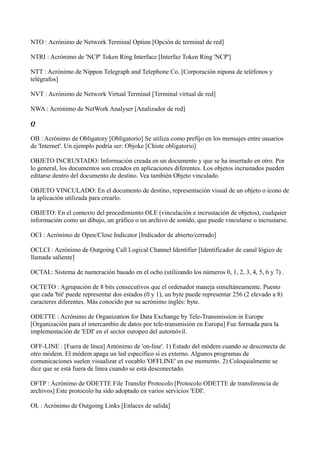 NTO : Acrónimo de Network Terminal Option [Opción de terminal de red]
NTRI : Acrónimo de 'NCP' Token Ring Interface [Interfaz Token Ring 'NCP']
NTT : Acrónimo de Nippon Telegraph and Telephone Co. [Corporación nipona de teléfonos y
telégrafos]
NVT : Acrónimo de Network Virtual Terminal [Terminal virtual de red]
NWA : Acrónimo de NetWork Analyser [Analizador de red]
O
OB : Acrónimo de Obligatory [Obligatorio] Se utiliza como prefijo en los mensajes entre usuarios
de 'Internet'. Un ejemplo podría ser: Objoke [Chiste obligatorio]
OBJETO INCRUSTADO: Información creada en un documento y que se ha insertado en otro. Por
lo general, los documentos son creados en aplicaciones diferentes. Los objetos incrustados pueden
editarse dentro del documento de destino. Vea también Objeto vinculado.
OBJETO VINCULADO: En el documento de destino, representación visual de un objeto o icono de
la aplicación utilizada para crearlo.
OBJETO: En el contexto del procedimiento OLE (vinculación e incrustación de objetos), cualquier
información como un dibujo, un gráfico o un archivo de sonido, que puede vincularse o incrustarse.
OCI : Acrónimo de Open/Close Indicator [Indicador de abierto/cerrado]
OCLCI : Acrónimo de Outgoing Call Logical Channel Identifier [Identificador de canal lógico de
llamada saliente]
OCTAL: Sistema de numeración basado en el ocho (utilizando los números 0, 1, 2, 3, 4, 5, 6 y 7) .
OCTETO : Agrupación de 8 bits consecutivos que el ordenador maneja simultáneamente. Puesto
que cada 'bit' puede representar dos estados (0 y 1), un byte puede representar 256 (2 elevado a 8)
caracteres diferentes. Más conocido por su acrónimo inglés: byte.
ODETTE : Acrónimo de Organization for Data Exchange by Tele-Transmission in Europe
[Organización para el intercambio de datos por tele-transmisión en Europa] Fue formada para la
implementación de 'EDI' en el sector europeo del automóvil.
OFF-LINE : [Fuera de línea] Antónimo de 'on-line'. 1) Estado del módem cuando se desconecta de
otro módem. El módem apaga un led específico si es externo. Algunos programas de
comunicaciones suelen visualizar el vocablo 'OFFLINE' en ese momento. 2) Coloquialmente se
dice que se está fuera de línea cuando se está desconectado.
OFTP : Acrónimo de ODETTE File Transfer Protocolo [Protocolo ODETTE de transferencia de
archivos] Este protocolo ha sido adoptado en varios servicios 'EDI'.
OL : Acrónimo de Outgoing Links [Enlaces de salida]
 