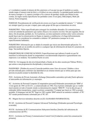 a 1 (verdadero) cuando el número de bits anteriores a él sea par (ya que él también se cuenta ,
siendo impar el número total de bits) y a 0 (falso) en caso contrario. La paridad puede también ser
de marca (siempre a 1), espacio (siempre a 0) o carecer de paridad, siendo esta última la más
común. En inglés suelen especificarse las paridades como: Even [par], Odd [impar], Mark [de
marca], None [ninguna].
PARIDAD: Procedimiento de verificación de errores en el que la cantidad de número " 1 " deberá
ser siempre igual (ya sea par o impar), para cada grupo de bits que se transmitan sin error.
PARáMETRO : Valor especificado para conseguir los resultados deseados. En comunicaciones
existe tal cantidad de parámetros que suelen ofuscar a los usuarios noveles: bits por segundo, bits de
datos, bits de parada, paridad, etc. En la práctica, un único parámetro erróneo entre varios correctos
puede hacer que la comunicación no llegue ni siquiera a establecerse o lo haga deficientemente
sobre todo si se consideran los comandos u órdenes 'AT' parámetros (aunque no lo son
específicamente hablando).
PARáMETRO: Información que se añade al comando que inicia una determinada aplicación. Un
parámetro puede ser un nombre de archivo o cualquier tipo de información de hasta 62 caracteres de
largo. Vea también Opción.
PARáMETROS DE COMUNICACIONES: Especificaciones que indican el modo en que Se
transfiere la información desde la computadora a un determinado dispositivo (generalmente una
impresora o un módem). Vea también Puerto en serie.
PASCAL: Un lenguaje de alto nivel desarrollado a finales de los años sesenta por Niklaus Wirth y
que anima a una programación disciplinada y estructurado .
PASSWORD : [Palabra de acceso] Conocida también como 'clave de acceso'. Palabra o clave
privada utilizada para confirmar una identidad en un sistema remoto que se utiliza para que una
persona no pueda usurpar la identidad de otra.
PAX : Acrónimo de Private Automatic eXchange [Intercambio automático privado] Suele aplicarse
al intercambio de información y/o mensajes.
PC : Acrónimo de Personal Computer [Computadora personal] Ordenador presentado por 'IBM' el
12 de agosto de 1981 en EE.UU. y comercializado en 1982. Fue el primer ordenador que se vendió
masivamente en todo el mundo siendo su denominación original: 'IBM PC'. Con la idea de que el
ordenador debía transportarse, surgió su primer competidor: 'Compaq' que lanzó en 1982 su propio
portable. El despegue real del 'PC' llegó en 1983 cuando 'IBM' anunció un auténtico estándar: el 'PC
XT' siendo posteriormente culminado por el 'PC AT'.
PC : Magnet Servicio telemático descrito en [EL GLOSARIO INFORMATICO].
PC/AT : Acrónimo de Personal Computer/Advanced Technology [Ordenador personal/Tecnología
avanzada]
PCCSI : Acrónimo de PC Communications Subsystem Interface [Interfaz del subsistema de
comunicaciones del PC]
PCCU : Acrónimo de Primary Communication Control Unit [Unidad de control de comunicación
primaria]
 