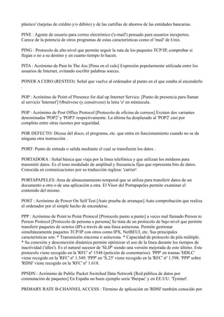 plástico' (tarjetas de crédito y/o débito) y de las cartillas de ahorros de las entidades bancarias.
PINE : Agente de usuario para correo electrónico ('e-mail') pensado para usuarios inexpertos.
Carece de la potencia de otros programas de estas características como el 'mail' de Unix.
PING : Protocolo de alto nivel que permite seguir la ruta de los paquetes TCP/IP, comprobar si
llegan o no a su destino y en cuanto tiempo lo hacen.
PITA : Acrónimo de Pain In The Ass [Pena en el culo] Expresión popularmente utilizada entre los
usuarios de Internet, evitando escribir palabras soeces.
PONER A CERO (RESTEO): Señal que vuelve al ordenador al punto en el que estaba al encenderlo
.
POP : Acrónimo de Point of Presence for dial up Internet Service. [Punto de presencia para llamar
al servicio 'Internet'] Obsérvese (y consérvese) la letra 'o' en minúscula.
POP : Acrónimo de Post Office Protocol [Protocolo de oficina de correos] Existen dos variantes
denominadas 'POP2' y 'POP3' respectivamente. La última ha desplazado al 'POP2' casi por
completo entre otras razones por seguridad.
POR DEFECTO: Dícese del disco, el programa, etc. que entra en funcionamiento cuando no se da
ninguna otra instrucción .
PORT: Punto de entrada o salida mediante el cual se transfieren los datos .
PORTADORA : Señal básica que viaja por la línea telefónica y que utilizan los módems para
transmitir datos. Es el tono modulado de amplitud y frecuencia fijas que representa bits de datos.
Conocida en comunicaciones por su traducción inglesa: 'carrier'.
PORTAPAPELES: Area de almacenamiento temporal que se utiliza para transferir datos de un
documento a otro o de una aplicación a otra. El Visor del Portapapeles permite examinar el
contenido del mismo.
POST : Acrónimo de Power On Self Test [Auto prueba de arranque] Auto comprobación que realiza
el ordenador por el simple hecho de encenderse.
PPP : Acrónimo de Point to Point Protocol [Protocolo punto a punto] a veces mal llamado Person to
Person Protocol [Protocolo de persona a persona] Se trata de un protocolo de bajo nivel que permite
transferir paquetes de octetos (IP) a través de una línea asíncrona. Permite gestionar
simultáneamente paquetes TCP/IP con otros como IPX, NetBEUI, etc. Sus principales
características son: * Transmisión síncrona o asíncrona. * Capacidad de protocolo de pila múltiple.
* Su conexión y desconexión dinámica permite optimizar el uso de la línea durante los tiempos de
inactividad ('idles'). Es el natural sucesor de 'SLIP' siendo una versión mejorada de este último. Este
protocolo viene recogido en la 'RFC' nº 1548 (petición de comentarios). 'PPP' en tramas 'HDLC'
viene recogido en la 'RFC' nº 1.549. 'PPP' en 'X.25' viene recogido en la 'RFC' nº 1.598. 'PPP' sobre
'RDSI' viene recogido en la 'RFC' nº 1.618.
PPSDN : Acrónimo de Public Packet Switched Data Network [Red pública de datos por
conmutación de paquetes] En España un buen ejemplo sería 'Iberpac' y en EE.UU. 'Tymnet'.
PRIMARY RATE B-CHANNEL ACCESS : Término de aplicación en 'RDSI' también conocido por
 