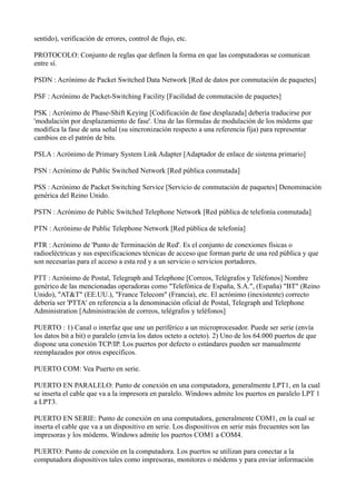 sentido), verificación de errores, control de flujo, etc.
PROTOCOLO: Conjunto de reglas que definen la forma en que las computadoras se comunican
entre sí.
PSDN : Acrónimo de Packet Switched Data Network [Red de datos por conmutación de paquetes]
PSF : Acrónimo de Packet-Switching Facility [Facilidad de conmutación de paquetes]
PSK : Acrónimo de Phase-Shift Keying [Codificación de fase desplazada] debería traducirse por
'modulación por desplazamiento de fase'. Una de las fórmulas de modulación de los módems que
modifica la fase de una señal (su sincronización respecto a una referencia fija) para representar
cambios en el patrón de bits.
PSLA : Acrónimo de Primary System Link Adapter [Adaptador de enlace de sistema primario]
PSN : Acrónimo de Public Switched Network [Red pública conmutada]
PSS : Acrónimo de Packet Switching Service [Servicio de conmutación de paquetes] Denominación
genérica del Reino Unido.
PSTN : Acrónimo de Public Switched Telephone Network [Red pública de telefonía conmutada]
PTN : Acrónimo de Public Telephone Network [Red pública de telefonía]
PTR : Acrónimo de 'Punto de Terminación de Red'. Es el conjunto de conexiones físicas o
radioeléctricas y sus especificaciones técnicas de acceso que forman parte de una red pública y que
son necesarias para el acceso a esta red y a un servicio o servicios portadores.
PTT : Acrónimo de Postal, Telegraph and Telephone [Correos, Telégrafos y Teléfonos] Nombre
genérico de las mencionadas operadoras como "Telefónica de España, S.A.", (España) "BT" (Reino
Unido), "AT&T" (EE.UU.), "France Telecom" (Francia), etc. El acrónimo (inexistente) correcto
debería ser 'PTTA' en referencia a la denominación oficial de Postal, Telegraph and Telephone
Administration [Administración de correos, telégrafos y teléfonos]
PUERTO : 1) Canal o interfaz que une un periférico a un microprocesador. Puede ser serie (envía
los datos bit a bit) o paralelo (envía los datos octeto a octeto). 2) Uno de los 64.000 puertos de que
dispone una conexión TCP/IP. Los puertos por defecto o estándares pueden ser manualmente
reemplazados por otros específicos.
PUERTO COM: Vea Puerto en serie.
PUERTO EN PARALELO: Punto de conexión en una computadora, generalmente LPT1, en la cual
se inserta el cable que va a la impresora en paralelo. Windows admite los puertos en paralelo LPT 1
a LPT3.
PUERTO EN SERIE: Punto de conexión en una computadora, generalmente COM1, en la cual se
inserta el cable que va a un dispositivo en serie. Los dispositivos en serie más frecuentes son las
impresoras y los módems. Windows admite los puertos COM1 a COM4.
PUERTO: Punto de conexión en la computadora. Los puertos se utilizan para conectar a la
computadora dispositivos tales como impresoras, monitores o módems y para enviar información
 
