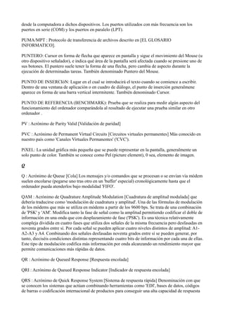 desde la computadora a dichos dispositivos. Los puertos utilizados con más frecuencia son los
puertos en serie (COM) y los puertos en paralelo (LPT).
PUMA/MPT : Protocolo de transferencia de archivos descrito en [EL GLOSARIO
INFORMATICO].
PUNTERO: Cursor en forma de flecha que aparece en pantalla y sigue el movimiento del Mouse (u
otro dispositivo señalador), e indica qué área de la pantalla será afectada cuando se presione uno de
sus botones. El puntero suele tener la forma de una flecha, pero cambia de aspecto durante la
ejecución de determinadas tareas. También denominado Puntero del Mouse.
PUNTO DE INSERCIóN: Lugar en el cual se introducirá el texto cuando se comience a escribir.
Dentro de una ventana de aplicación o en cuadro de diálogo, el punto de inserción generalmene
aparece en forma de una barra vertical intermitente. También denominado Cursor.
PUNTO DE REFERENCIA (BENCHMARK): Prueba que se realiza para medir algún aspecto del
funcionamiento del ordenador comparándola al resultado de ejecutar una prueba similar en otro
ordenador .
PV : Acrónimo de Parity Valid [Validación de paridad]
PVC : Acrónimo de Permanent Virtual Circuits [Circuitos virtuales permanentes] Más conocido en
nuestro país como 'Canales Virtuales Permanentes' ('CVC').
PíXEL: La unidad gráfica más pequeña que se puede representar en la pantalla, generalmente un
solo punto de color. También se conoce como Pel (picture element), 0 sea, elemento de imagen.
Q
Q : Acrónimo de Queue [Cola] Los mensajes y/o comandos que se procesan o se envían vía módem
suelen encolarse (pegarse uno tras otro en un 'buffer' especial) cronológicamente hasta que el
ordenador pueda atenderlos bajo modalidad 'FIFO'.
QAM : Acrónimo de Quadrature Amplitude Modulation [Cuadratura de amplitud modulada] que
debería traducirse como 'modulación de cuadratura y amplitud'. Una de las fórmulas de modulación
de los módems que más se utiliza en módems a partir de los 9600 bps. Se trata de una combinación
de 'PSK' y 'AM'. Modifica tanto la fase de señal como la amplitud permitiendo codificar el doble de
información en una onda que con desplazamiento de fase ('PSK'). Es una técnica relativamente
compleja dividida en cuatro fases que utiliza dos señales de la misma frecuencia pero desfasadas en
noventa grados entre sí. Por cada señal se pueden aplicar cuatro niveles distintos de amplitud: A1-
A2-A3 y A4. Combinando dos señales desfasadas noventa grados entre sí se pueden generar, por
tanto, dieciséis condiciones distintas representando cuatro bits de información por cada una de ellas.
Este tipo de modulación codifica más información por onda alcanzando un rendimiento mayor que
permite comunicaciones más rápidas de datos.
QR : Acrónimo de Queued Response [Respuesta encolada]
QRI : Acrónimo de Queued Response Indicator [Indicador de respuesta encolada]
QRS : Acrónimo de Quick Response System [Sistema de respuesta rápida] Denominación con que
se conocen los sistemas que actúan combinando herramientas como 'EDI', bases de datos, códigos
de barras o codificación internacional de productos para conseguir una alta capacidad de respuesta
 