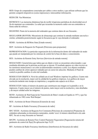 RED: Grupo de computadoras conectadas por cables u otros medios y que utilizan software que les
permite compartir dispositivos (como impresoras) e intercambiar información.
REDUCIR: Vea Minimizar.
REFRESCO: Las memorias dinámicas han de recibir irrupciones periódicas de electricidad con el
fin de mantener sus contenidos. La señal que recuerdas la memoria cuáles son sus contenidos se
llama señal de refresco .
REGISTRO: Punto de la memoria del ordenador que contiene datos de uso frecuente .
REGULADOR (BUFFER): Mecanismo de almacenaje que contiene la entrada mediante una tecla o
similar, soltándola posteriormente según la frecuencia que le vaya dictando el ordenador.
REMS : Acrónimo de REMote State [Estado remoto]
REP : Acrónimo de Requests for Proposals [Peticiones para propuestas]
REPRESENTACION: La particular organización de la información dentro del ordenador de modo
que pueda ser manipulada por los sistemas de control de la base de datos o conocimiento.
RES : Acrónimo de Remote Entry Services [Servicios de entrada remota]
RESALTADO: Característica que indica que un objeto o texto se encuentran seleccionados y que
resultarán afectados por la próxima acción que se ejecute. El resaltado aparece en video inverso en
los monitores monocromos o en color en determinados monitores a color. Los objetos resaltados
pueden cambiar de coloro aparecer rodeados por un cursor de selección. Mediante el Panel de
control es posible cambiar el color del resaltado.
RESOLUCIóN GRáFICA: Nivel de calidad con el cual Windows imprime los gráficos. Cuanto más
elevada sea la resolución, mejor será la calidad de los gráficos irnpresos. Los gráficos de mayor
resolución tardarán más tiempo en imprimirse y ocuparán más espacio en el disco.
RESOLUCIóN: Indica el número de puntos que constituyen una imagen en la pantalla o en la
impresora. Cuanto mayor sea el número de puntos, tanto mayor será la resolución y más detalladas
y de mayor calidad serán las imágenes.
RETD : Acrónimo de 'Red Especial de Transmisión de Datos' creada en España en 1971 y que fue
rebautizada en 1982 como 'Red Iberpac'.
REX : Acrónimo de Route EXtension [Extensión de ruta]
RF : Acrónimo de Radio Frecuency [Frecuencia de radio]
RFC XXXX : Acrónimo de Requests For Comments [Peticiones de comentarios] Propuestas de
estándares plasmadas en documentos numerados, siendo 'xxxx' el número identificativo de cada
RFC. Su uso es muy frecuente en 'Internet'.
RFCPN : Acrónimo de Remote Flow Control Parameter Negociation [Negociación remota del
parámetro de control de flujo] De aplicación bajo 'X.25'.
RFI : Acrónimo de Radio Frecuency Interference [Interferencia de frecuencia de radio]
 
