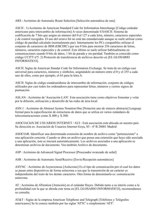 ARS : Acrónimo de Automatic Route Selection [Selección automática de ruta]
ASCII : 1) Acrónimo de American Standard Code for Information Interchange [Código estándar
americano para intercambio de información] A veces denominado USASCII. Sistema de
codificación de 7 bits que asigna un número del 0 al 127 a cada letra, número, caracteres especiales
y de control recogidos. El uso del octavo bit no está tan estandarizado aunque se suele utilizar como
código de paridad calculado (normalmente par). Internamente los PCs compatibles utilizan el
conjunto de caracteres de IBM (EBCDIC) que usa 8 bits para mostrar 256 caracteres de letras,
números, caracteres especiales y de control. Este último se suele utilizar habitualmente en
comunicaciones usando 8 bits de datos, 1 bit de parada y sin paridad. También es conocido como
código CCITT nº5. 2) Protocolo de transferencia de archivos descrito en [EL GLOSARIO
INFORMATICO].
ASCII: Siglas de American Standar Code for Information Exchange. Se trata de un código casi
universal para caracteres, números y símbolos, asignándole un número entre el 0 y el 255 a cada
uno de ellos, como por ejemplo, el 65 para la letra A.
ASCII: Siglas de código estadounidense de intercambio de información; conjunto de códigos
utilizados por casi todos los ordenadores para representar letras, números y ciertos signos de
puntuación.
ASLAN : Acrónimo de 'Asociación LAN'. Esta asociación tiene como objetivos fomentar y velar
por la difusión, utilización y desarrollo de las redes de área local.
ASN.1 : Acrónimo de Abstract Syntax Notation One [Notación uno de sintaxis abstracta] Lenguaje
formal para la especificación de estructuras de datos que se utiliza en varios estándares de
telecomunicaciones como X.400 y X.500.
ASOCIACIóN DE USUARIOS INTERNET / AUI : Está asociación está ubicada en nuestro país.
Su dirección es: Asociación de Usuarios Internet Goya, 85 - 4º B 28001 Madrid
ASOCIAR: Identificar una determinada extensión de nombre de archivo como "perteneciente" a
una aplicación concreta. Cuando se abra un archivo que posea una extensión que haya sido asociada
a una aplicación, ésta se iniciará autornáticarnente. Los archivos asociados a una aplicación se
denominan archivos de documento. Vea también Archivo de documento.
ASP : Acrónimo de Advanced Signal Processor [Procesador avanzado de señal]
ASR : Acrónimo de Automatic Send/Receive [Envío/Recepción automáticos]
ASYNC : Acrónimo de Asyncronous [Asíncrono] Es el tipo de comunicación por el cual los datos
se pasan entre dispositivos de forma asíncrona o sea que la transmisión de un carácter es
independiente del resto de los demás caracteres. Otra forma de denominarla es: comunicación
asíncrona.
AT : Acrónimo de ATtention [Atención] en el estándar Hayes. Debido tanto a su interés como a la
profundidad con la que se aborda este tema en [EL GLOSARIO INFORMATICO], recomendamos
su consulta.
AT&T : Siglas de la empresa American Telephone and Telegraph [Teléfonos y Telégrafos
americanos] Se la conoce también por las siglas 'ATTC' o simplemente 'ATT'.
 