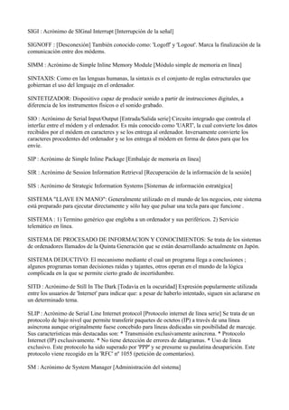 SIGI : Acrónimo de SIGnal Interrupt [Interrupción de la señal]
SIGNOFF : [Desconexión] También conocido como: 'Logoff' y 'Logout'. Marca la finalización de la
comunicación entre dos módems.
SIMM : Acrónimo de Simple Inline Memory Module [Módulo simple de memoria en línea]
SINTAXIS: Como en las lenguas humanas, la sintaxis es el conjunto de reglas estructurales que
gobiernan el uso del lenguaje en el ordenador.
SINTETIZADOR: Dispositivo capaz de producir sonido a partir de instrucciones digitales, a
diferencia de los instrumentos físicos o el sonido grabado.
SIO : Acrónimo de Serial Input/Output [Entrada/Salida serie] Circuito integrado que controla el
interfaz entre el módem y el ordenador. Es más conocido como 'UART', la cual convierte los datos
recibidos por el módem en caracteres y se los entrega al ordenador. Inversamente convierte los
caracteres procedentes del ordenador y se los entrega al módem en forma de datos para que los
envíe.
SIP : Acrónimo de Simple Inline Package [Embalaje de memoria en línea]
SIR : Acrónimo de Session Information Retrieval [Recuperación de la información de la sesión]
SIS : Acrónimo de Strategic Information Systems [Sistemas de información estratégica]
SISTEMA "LLAVE EN MANO": Generalmente utilizado en el mundo de los negocios, este sistema
está preparado para ejecutar directamente y sólo hay que pulsar una tecla para que funcione .
SISTEMA : 1) Termino genérico que engloba a un ordenador y sus periféricos. 2) Servicio
telemático en línea.
SISTEMA DE PROCESADO DE INFORMACION Y CONOCIMIENTOS: Se trata de los sistemas
de ordenadores llamados de la Quinta Generación que se están desarrollando actualmente en Japón.
SISTEMA DEDUCTIVO: El mecanismo mediante el cual un programa llega a conclusiones ;
algunos programas toman decisiones raídas y tajantes, otros operan en el mundo de la lógica
complicada en la que se permite cierto grado de incertidumbre.
SITD : Acrónimo de Still In The Dark [Todavía en la oscuridad] Expresión popularmente utilizada
entre los usuarios de 'Internet' para indicar que: a pesar de haberlo intentado, siguen sin aclararse en
un determinado tema.
SLIP : Acrónimo de Serial Line Internet protocol [Protocolo internet de línea serie] Se trata de un
protocolo de bajo nivel que permite transferir paquetes de octetos (IP) a través de una línea
asíncrona aunque originalmente fuese concebido para líneas dedicadas sin posibilidad de marcaje.
Sus características más destacadas son: * Transmisión exclusivamente asíncrona. * Protocolo
Internet (IP) exclusivamente. * No tiene detección de errores de datagramas. * Uso de línea
exclusivo. Este protocolo ha sido superado por 'PPP' y se presume su paulatina desaparición. Este
protocolo viene recogido en la 'RFC' nº 1055 (petición de comentarios).
SM : Acrónimo de System Manager [Administración del sistema]
 