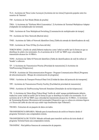 TLA : Acrónimo de Three Letter Acronym [Acrónimo de tres letras] Expresión popular entre los
usuarios de 'Internet'.
TM : Acrónimo de Test Mode [Modo de prueba]
TMA : 1) Acrónimo de 'Telefonía Móvil Automática'. 2) Acrónimo de Terminal Multiplexer Adapter
[Adaptador de multiplexador de terminal]
TMS : Acrónimo de Time Multiplexed Switching [Conmutación de multiplexador de tiempo]
TN : Acrónimo de Telex Network [Red de telex]
TNIE : Acrónimo de Table of Network Identifiers Entry [Tabla de entrada de identificadores de red]
TOD : Acrónimo de Time Of Day [La hora del día]
TOKEN RING : [Anillo de señal] Debería traducirse como 'señal en anillo' por la forma en que se
distribuye la señal a los terminales. Es el acrónimo de la 'LAN' de 'IBM' cuya velocidad de
transmisión alcanza los 16 Mbit/s.
TONI : Acrónimo de Table Of Network Identifiers [Tabla de identificadores de red] Se refiere al
'header' o cabecera.
TP : 1) Acrónimo de Transmission Priority [Prioridad de transmisión] 2) Acrónimo de
TeleProcessing [Teleproceso]
TP-PCB : Acrónimo de Telecommunication Program - Program Communication Block [Programa
de telecomunicación - Bloque de comunicación de programa]
TPDU : Acrónimo de Transport Protocol Data Unit [Unidad de datos del protocolo de transporte]
TPF : Acrónimo de Transmission Priority Facility [Facilidad de prioridad de transmisión]
TPNS : Acrónimo de TeleProcessing Network Simulator [Simulador de red de teleproceso]
TR : 1) Acrónimo de Token Ring [Token Ring] 'Anillo de señal' aunque probablemente debería
traducirse como 'señal en anillo' por la forma en que se distribuye la señal a los terminales. Es el
acrónimo de la 'LAN' de 'IBM' cuya velocidad de transmisión alcanza los 16 Mbit/s. 2) Acrónimo
de Terminating Resistor [Resistencia del terminador] Dispositivo que se coloca en extremos lógicos
y/o físicos del cable de una red cuya señal viaja linealmente (tipo 'Ethernet').
TRAMA : Estructura de un paquete de datos enviados.
TRANSFERENCIA BINARIA: Método para la transferencia de archivos binarios desde el
programa Terminal a una computadora remota.
TRANSFERENCIA DE TEXTO: Método utilizado para transferir archivos de texto desde el
programa Terminal hasta una computadora remota.
TRANSPAC : Red pública francesa de conmutación de paquetes.
 