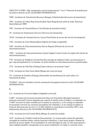TRES EN CUATRO : Más comúnmente escrito numéricamente: '3 en 4'. Protocolo de transferencia
de archivos descrito en [EL GLOSARIO INFORMATICO].
TRM : Acrónimo de Transmission Resource Manager [Administrador del recurso de transmisión]
TRN : Acrónimo de Token Ring Network [Red Token Ring] Red de anillo de señal. Red local
desarrollada por 'IBM'.
TRT : Acrónimo de Transmit/Receive Test [Prueba de transmitir/recibir]
TS : Acrónimo de Transmission Services [Servicios de transmisión]
TSAP : Acrónimo de Transport Service Access Point [Punto de acceso del servicio de transporte]
TSO : Acrónimo de Time Sharing Option [Opción de tiempo compartido]
TSR : Acrónimo de Telecommunications Service Request [Petición de servicio de
telecomunicaciones]
TSSC : Acrónimo de Telecommunications System Support Center [Centro de soporte del sistema de
telecomunicaciones]
TTP : Acrónimo de Telephone Twisted Pair [Par trenzado de teléfono] Cable convencional por el
que viaja principalmente la voz humana. Se utiliza también en telecomunicaciones no profesionales.
TTY : Acrónimo de TeleTYpe [Teletipo] Suele referirse a un terminal "tonto".
TVB : Acrónimo de Task Vector Block [Bloque del vector de tarea]
TX : Acrónimo de Transfer eXchange [Intercambio de transferencia] Se suele referir a la
transmisión de datos.
TYMNET : Servicio telemático (red de conmutación de paquetes) descrito en [EL GLOSARIO
INFORMATICO].
U
UA : Acrónimo de Universal Adapter [Adaptador universal]
UART : Acrónimo de Universal Asynchronous Receiver/Transmitter [Receptor/transmisor
asíncrono universal] Circuito integrado que controla el interfaz entre el módem y el ordenador. La
'UART' convierte los datos recibidos por el módem en caracteres y se los entrega al ordenador.
Inversamente convierte los caracteres procedentes del ordenador y se los entrega al módem en
forma de datos para que los envíe. La UART también es conocida por el acrónimo 'SIO' y está
ámpliamente descrita en [EL GLOSARIO INFORMATICO].
UCB : Acrónimo de Unit Control Block [Bloque de control de unidad]
UCP : Acrónimo de 'Unidad Central de Procesamiento'. Es el procesador central del ordenador
encargado de controlar rutinas, realizar funciones aritméticas, y otras tareas propias. Dispone de
memoria de acceso rápido. En la actualidad se le suele descargar de cada vez más tareas gracias a
otras unidades paralelas consiguiendo así un mayor rendimiento. En inglés es conocido como:
 