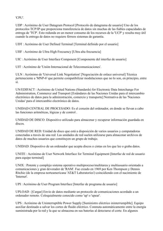 'CPU'.
UDP : Acrónimo de User Datagram Protocol [Protocolo de datagrama de usuario] Uno de los
protocolos TCP/IP que proporciona transferencia de datos sin muchas de las fiables capacidades de
entrega de 'TCP'. Esto redunda en un menor consumo de los recursos de la 'UCP' y resulta muy útil
cuando la entrega de datos no requiere férreos sistemas de garantía.
UDT : Acrónimo de User Defined Terminal [Terminal definido por el usuario]
UHF : Acrónimo de Ultra High Frecuency [Ultra alta frecuencia]
UIC : Acrónimo de User Interface Component [Componente del interfaz de usuario]
UIT : Acrónimo de 'Unión Internacional de Telecomunicaciones'.
ULN : Acrónimo de 'Universal Link Negotiation' [Negociación de enlace universal] Técnica
perteneciente a 'MNP-6' que permite compatibilizar modulaciones que no lo son, en principio, entre
sí.
UN/EDIFACT : Acrónimo de United Nations (Standards) for Electronic Data Interchange For
Administration, Commerce and Transport [Estándares de las Naciones Unidas para el intercambio
electrónico de datos para la administración, comercio y transporte] Normativa de las 'Naciones
Unidas' para el intercambio electrónico de datos.
UNIDAD CENTRAL DE PROCESADO: Es el corazón del ordenador, en donde se llevan a cabo
las funciones aritméticas, lógicas y de control .
UNIDAD DE DISCO: Dispositivo utilizado para almacenar y recuperar información guardada en
discos.
UNIDAD DE RED: Unidad de disco que está a disposición de varios usuarios y computadoras
conectadas a través de una red. Las unidades de red suelen utilizarse para almacenar archivos de
datos de muchos usuarios que constituyen un grupo de trabajo.
UNIDAD: Dispositivo de un ordenador que acepta discos o cintas en los que lee o graba datos.
UNITE : Acrónimo de User Network Interface for Terminal Equipment [Interfaz de red de usuario
para equipo terminal]
UNIX : Potente y complejo sistema operativo multiproceso/multitarea y multiusuario orientado a
comunicaciones y gran devorador de 'RAM'. Fue creado en 1969 por Ken Thompson y Dennis
Ritchie (de la empresa norteamericana 'AT&T Laboratories') coincidiendo con el nacimiento de
'Internet'.
UPI : Acrónimo de User Program Interface [Interfaz de programa de usuario]
UPLOAD : [Cargar] Envío de datos mediante un protocolo de comunicaciones acordado a un
ordenador remoto. Coloquialmente conocido como 'up' o 'upear'.
UPS : Acrónimo de Uninterruptible Power Supply [Suministro eléctrico ininterrumpible]. Equipo
auxiliar destinado a salvar los cortes de fluido eléctrico. Conmuta automáticamente entre la energía
suministrada por la red y la que se almacena en sus baterías al detectarse el corte. En algunos
 