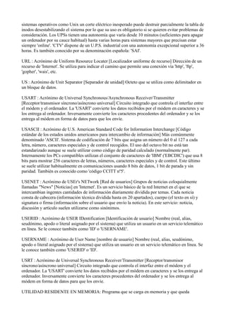 sistemas operativos como Unix un corte eléctrico inesperado puede destruir parcialmente la tabla de
inodos desestabilizando el sistema por lo que su uso es obligatorio si se quieren evitar problemas de
consideración. Los UPSs tienen una autonomía que varía desde 10 minutos (suficientes para apagar
un ordenador por su cauce habitual) hasta varias horas para sistemas mayores que precisan estar
siempre 'online'. 'CTV' dispone de un U.P.S. industrial con una autonomía excepcional superior a 36
horas. Es también conocido por su denominación española: 'SAI'.
URL : Acrónimo de Uniform Resource Locater [Localizador uniforme de recurso] Dirección de un
recurso de 'Internet'. Se utiliza para indicar el camino que permite una conexión vía 'http', 'ftp',
'gopher', 'wais', etc.
US : Acrónimo de Unit Separator [Separador de unidad] Octeto que se utiliza como delimitador en
un bloque de datos.
USART : Acrónimo de Universal Synchronous/Asynchronous Receiver/Transmitter
[Receptor/transmisor síncrono/asíncrono universal] Circuito integrado que controla el interfaz entre
el módem y el ordenador. La 'USART' convierte los datos recibidos por el módem en caracteres y se
los entrega al ordenador. Inversamente convierte los caracteres procedentes del ordenador y se los
entrega al módem en forma de datos para que los envíe.
USASCII : Acrónimo de U.S. American Standard Code for Information Interchange [Código
estándar de los estados unidos americanos para intercambio de información] Más comúnmente
denominado 'ASCII'. Sistema de codificación de 7 bits que asigna un número del 0 al 127 a cada
letra, número, caracteres especiales y de control recogidos. El uso del octavo bit no está tan
estandarizado aunque se suele utilizar como código de paridad calculado (normalmente par).
Internamente los PCs compatibles utilizan el conjunto de caracteres de 'IBM' ('EBCDIC') que usa 8
bits para mostrar 256 caracteres de letras, números, caracteres especiales y de control. Este último
se suele utilizar habitualmente en comunicaciones usando 8 bits de datos, 1 bit de parada y sin
paridad. También es conocido como 'código CCITT nº5'.
USENET : Acrónimo de USEr's NETwork [Red de usuarios] Grupos de noticias coloquialmente
llamadas "News" [Noticias] en 'Internet'. Es un servicio básico de la red Internet en el que se
intercambian ingentes cantidades de información diariamente dividida por temas. Cada noticia
consta de cabecera (información técnica dividida hasta en 20 apartados), cuerpo (el texto en sí) y
signatura o firma (información sobre el usuario que envío la noticia). En este servicio: noticia,
discusión y artículo suelen utilizarse como sinónimos.
USERID : Acrónimo de USER IDentification [Identificación de usuario] Nombre (real, alias,
seudónimo, apodo o literal asignado por el sistema) que utiliza un usuario en un servicio telemático
en línea. Se le conoce también como 'ID' o 'USERNAME'.
USERNAME : Acrónimo de User Name [nombre de usuario] Nombre (real, alias, seudónimo,
apodo o literal asignado por el sistema) que utiliza un usuario en un servicio telemático en línea. Se
le conoce también como 'USERID' o 'ID'.
USRT : Acrónimo de Universal Synchronous Receiver/Transmitter [Receptor/transmisor
síncrono/asíncrono universal] Circuito integrado que controla el interfaz entre el módem y el
ordenador. La 'USART' convierte los datos recibidos por el módem en caracteres y se los entrega al
ordenador. Inversamente convierte los caracteres procedentes del ordenador y se los entrega al
módem en forma de datos para que los envíe.
UTILIDAD RESIDENTE EN MEMORIA: Programa que se carga en memoria y que queda
 