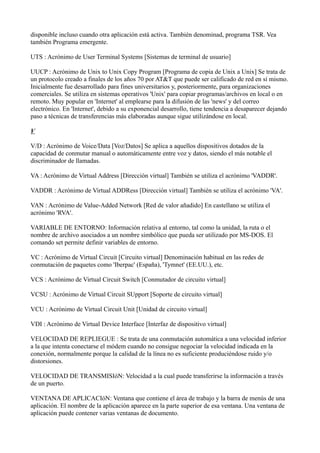 disponible incluso cuando otra aplicación está activa. También denominad, programa TSR. Vea
también Programa emergente.
UTS : Acrónimo de User Terminal Systems [Sistemas de terminal de usuario]
UUCP : Acrónimo de Unix to Unix Copy Program [Programa de copia de Unix a Unix] Se trata de
un protocolo creado a finales de los años 70 por AT&T que puede ser calificado de red en sí mismo.
Inicialmente fue desarrollado para fines universitarios y, posteriormente, para organizaciones
comerciales. Se utiliza en sistemas operativos 'Unix' para copiar programas/archivos en local o en
remoto. Muy popular en 'Internet' al emplearse para la difusión de las 'news' y del correo
electrónico. En 'Internet', debido a su exponencial desarrollo, tiene tendencia a desaparecer dejando
paso a técnicas de transferencias más elaboradas aunque sigue utilizándose en local.
V
V/D : Acrónimo de Voice/Data [Voz/Datos] Se aplica a aquellos dispositivos dotados de la
capacidad de conmutar manual o automáticamente entre voz y datos, siendo el más notable el
discriminador de llamadas.
VA : Acrónimo de Virtual Address [Dirección virtual] También se utiliza el acrónimo 'VADDR'.
VADDR : Acrónimo de Virtual ADDRess [Dirección virtual] También se utiliza el acrónimo 'VA'.
VAN : Acrónimo de Value-Added Network [Red de valor añadido] En castellano se utiliza el
acrónimo 'RVA'.
VARIABLE DE ENTORNO: Información relativa al entorno, tal como la unidad, la ruta o el
nombre de archivo asociados a un nombre simbólico que pueda ser utilizado por MS-DOS. El
comando set permite definir variables de entorno.
VC : Acrónimo de Virtual Circuit [Circuito virtual] Denominación habitual en las redes de
conmutación de paquetes como 'Iberpac' (España), 'Tymnet' (EE.UU.), etc.
VCS : Acrónimo de Virtual Circuit Switch [Conmutador de circuito virtual]
VCSU : Acrónimo de Virtual Circuit SUpport [Soporte de circuito virtual]
VCU : Acrónimo de Virtual Circuit Unit [Unidad de circuito virtual]
VDI : Acrónimo de Virtual Device Interface [Interfaz de dispositivo virtual]
VELOCIDAD DE REPLIEGUE : Se trata de una conmutación automática a una velocidad inferior
a la que intenta conectarse el módem cuando no consigue negociar la velocidad indicada en la
conexión, normalmente porque la calidad de la línea no es suficiente produciéndose ruido y/o
distorsiones.
VELOCIDAD DE TRANSMISIóN: Velocidad a la cual puede transferirse la información a través
de un puerto.
VENTANA DE APLICACIóN: Ventana que contiene el área de trabajo y la barra de menús de una
aplicación. El nombre de la aplicación aparece en la parte superior de esa ventana. Una ventana de
aplicación puede contener varias ventanas de documento.
 