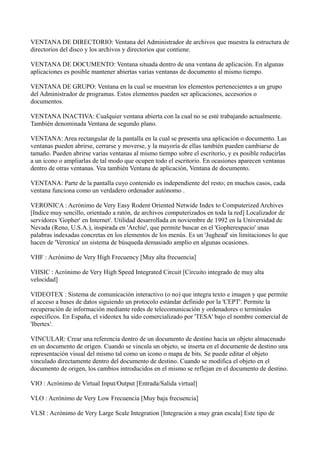 VENTANA DE DIRECTORIO: Ventana del Administrador de archivos que muestra la estructura de
directorios del disco y los archivos y directorios que contiene.
VENTANA DE DOCUMENTO: Ventana situada dentro de una ventana de aplicación. En algunas
aplicaciones es posible mantener abiertas varias ventanas de documento al mismo tiempo.
VENTANA DE GRUPO: Ventana en la cual se muestran los elementos pertenecientes a un grupo
del Administrador de programas. Estos elementos pueden ser aplicaciones, accesorios o
documentos.
VENTANA INACTIVA: Cualquier ventana abierta con la cual no se esté trabajando actualmente.
También denominada Ventana de segundo plano.
VENTANA: Area rectangular de la pantalla en la cual se presenta una aplicación o documento. Las
ventanas pueden abrirse, cerrarse y moverse, y la mayoría de ellas también pueden cambiarse de
tamaño. Pueden abrirse varias ventanas al mismo tiempo sobre el escritorio, y es posible reducirlas
a un icono o ampliarlas de tal modo que ocupen todo el escritorio. En ocasiones aparecen ventanas
dentro de otras ventanas. Vea también Ventana de aplicación, Ventana de documento.
VENTANA: Parte de la pantalla cuyo contenido es independiente del resto; en muchos casos, cada
ventana funciona como un verdadero ordenador autónomo .
VERONICA : Acrónimo de Very Easy Rodent Oriented Netwide Index to Computerized Archives
[Indice muy sencillo, orientado a ratón, de archivos computerizados en toda la red] Localizador de
servidores 'Gopher' en Internet'. Utilidad desarrollada en noviembre de 1992 en la Universidad de
Nevada (Reno, U.S.A.), inspirada en 'Archie', que permite buscar en el 'Gopherespacio' unas
palabras indexadas concretas en los elementos de los menús. Es un 'Jughead' sin limitaciones lo que
hacen de 'Veronica' un sistema de búsqueda demasiado amplio en algunas ocasiones.
VHF : Acrónimo de Very High Frecuency [Muy alta frecuencia]
VHSIC : Acrónimo de Very High Speed Integrated Circuit [Circuito integrado de muy alta
velocidad]
VIDEOTEX : Sistema de comunicación interactivo (o no) que integra texto e imagen y que permite
el acceso a bases de datos siguiendo un protocolo estándar definido por la 'CEPT'. Permite la
recuperación de información mediante redes de telecomunicación y ordenadores o terminales
específicos. En España, el videotex ha sido comercializado por 'TESA' bajo el nombre comercial de
'Ibertex'.
VINCULAR: Crear una referencia dentro de un documento de destino hacia un objeto almacenado
en un documento de origen. Cuando se vincula un objeto, se inserta en el documente de destino una
representación visual del mismo tal como un icono o mapa de bits. Se puede editar el objeto
vinculado directamente dentro del documento de destino. Cuando se modifica el objeto en el
documento de origen, los cambios introducidos en el mismo se reflejan en el documento de destino.
VIO : Acrónimo de Virtual Input/Output [Entrada/Salida virtual]
VLO : Acrónimo de Very Low Frecuencia [Muy baja frecuencia]
VLSI : Acrónimo de Very Large Scale Integration [Integración a muy gran escala] Este tipo de
 